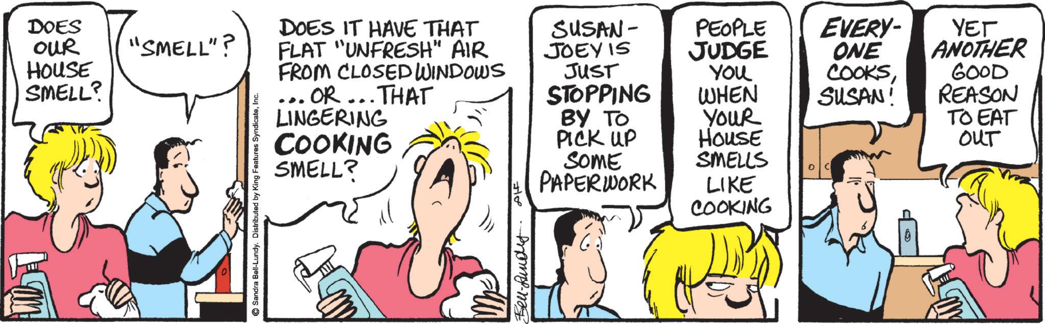 Animation OCR: DOES OUR HOUSE SMELL? "SMELL"? Sandra Bell-Lundy. Distributed by King Features SyndicateInc. FLAT "UNFRESH" AIR DOES IT HAVE THAT FROM CLOSED WINDOWS ... OR... THAT LINGERING COOKING SMELL? SUSAN- JOEY IS PEOPLE EVERY- ??? JUDGE ONE JUST STOPPING You COOKSWHEN SUSAN! ANOTHER 600D REASON BY TO YOUR TO EAT PICK UP HOUSE OUT 718 SOME PAPERWORK SMELLS C LIKE COOKING Bell-Rund 0 DOES OUR HOUSE SMELL ? " SMELL " ? Sandra Bell - Lundy . Distributed by King Features SyndicateInc. FLAT " UNFRESH " AIR DOES IT HAVE THAT FROM CLOSED WINDOWS ... OR ... THAT LINGERING COOKING SMELL ? SUSAN- JOEY IS PEOPLE EVERY- ??? JUDGE ONE JUST STOPPING You COOKSWHEN SUSAN ! ANOTHER 600D REASON BY TO YOUR TO EAT PICK UP HOUSE OUT 718 SOME PAPERWORK SMELLS C LIKE COOKING Bell - Rund 0