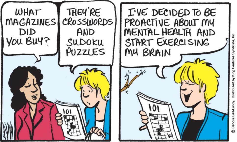 Pleased OCR: WHAT THEY'RE MAGAZINES CROSSWORDS AND DID You Buy? SUDOKU PUZZLES I'VE DECIDED TO BE PROACTIVE ABOUT MY MENTAL HEALTH AND START EXERCISING MY BRAIN 101 101 Sandra Bell-Lundy. Distributed by King Features SyndicateInc. WHAT THEY'RE MAGAZINES CROSSWORDS AND DID You Buy ? SUDOKU PUZZLES I'VE DECIDED TO BE PROACTIVE ABOUT MY MENTAL HEALTH AND START EXERCISING MY BRAIN 101 101 Sandra Bell - Lundy . Distributed by King Features Syndicate