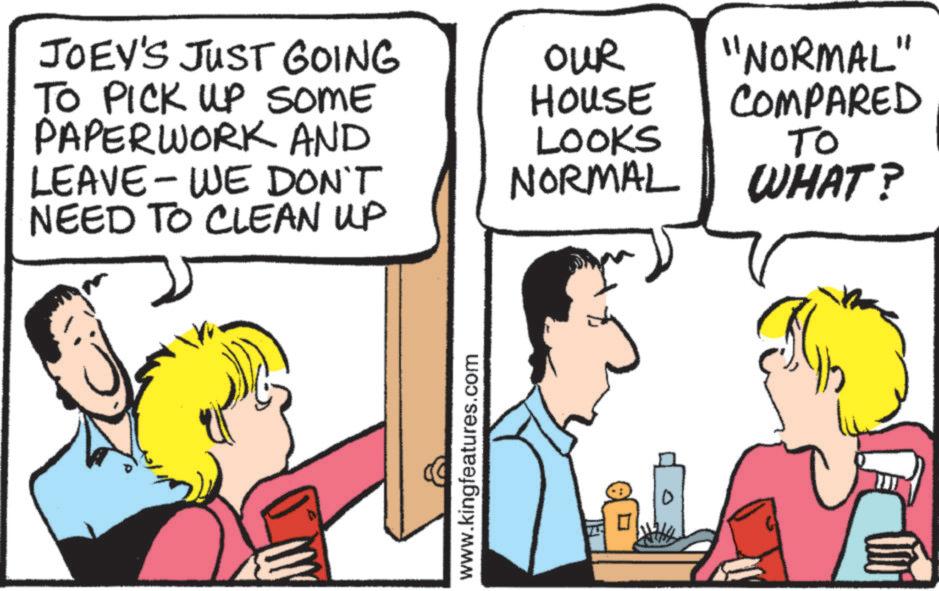 Pleased OCR: JOEY'S JUST GOING TO PICK UP SOME PAPERWORK AND OUR House "NORMAL" COMPARED LOOKS LEAVE-WE DON'T NORMAL TO WHAT? NEED TO CLEAN UP www.kingfeatures.com JOEY'S JUST GOING TO PICK UP SOME PAPERWORK AND OUR House " NORMAL " COMPARED LOOKS LEAVE - WE DON'T NORMAL TO WHAT ? NEED TO CLEAN UP www.kingfeatures.com