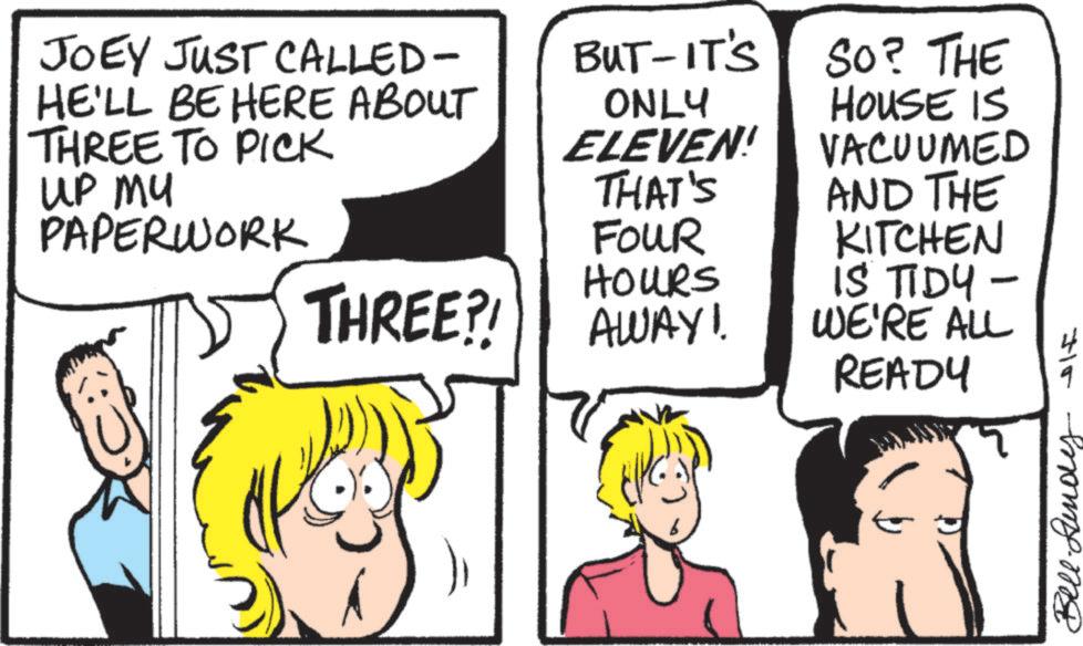 Comics OCR: JOEY JUST CALLED- HE'LL BE HERE ABOUT THREE TO PICK up my PAPERWORK ONLY BUT-IT'S SO? THE HOUSE IS ELEVEN! VACUUMED THAT'S FOUR HOURS AND THE KITCHEN THREE?! IS TIDY - AWAY!. WE'RE ALL READY 3715 Bellun JOEY JUST CALLED- HE'LL BE HERE ABOUT THREE TO PICK up my PAPERWORK ONLY BUT - IT'S SO ? THE HOUSE IS ELEVEN ! VACUUMED THAT'S FOUR HOURS AND THE KITCHEN THREE ?! IS TIDY - AWAY !. WE'RE ALL READY 3715 Bellun