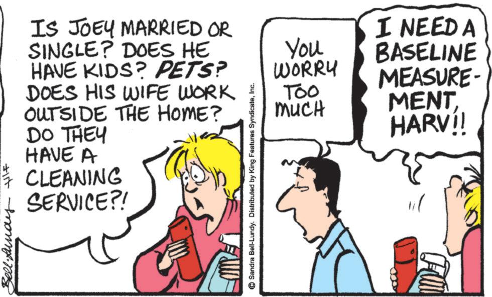 Pleased OCR: Bell.Lunay HIF IS JOEY MARRIED OR SINGLE? DOES HE HAVE KIDS? PETS? DOES HIS WIFE WORK OUTSIDE THE HOME? DO THEY HAVE A CLEANING SERVICE?! Sandra Bell-Lundy. Distributed by King Features SyndicateInc. You WORRY Too MUCH I NEED A BASELINE MEASURE- MENTHARV!! Fun Bell.Lunay HIF IS JOEY MARRIED OR SINGLE ? DOES HE HAVE KIDS ? PETS ? DOES HIS WIFE WORK OUTSIDE THE HOME ? DO THEY HAVE A CLEANING SERVICE ?! Sandra Bell - Lundy . Distributed by King Features SyndicateInc. You WORRY Too MUCH I NEED A BASELINE MEASURE- MENTHARV !! Fun