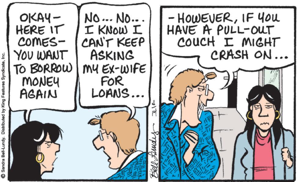 Comics OCR: Sandra Bell-Lundy. Distributed by King Features SyndicateInc. OKAY- HERE IT COMES- YOU WANT No... No... I KNOW I CAN'T KEEP ASKING TO BORROW MY EX-WIFE MONEY AGAIN FOR LOANS... B IK - HOWEVERIF YOU HAVE A PULL-OUT COUCH I MIGHT CRASH ON... Sandra Bell - Lundy . Distributed by King Features SyndicateInc. OKAY- HERE IT COMES- YOU WANT No ... No ... I KNOW I CAN'T KEEP ASKING TO BORROW MY EX - WIFE MONEY AGAIN FOR LOANS ... B IK - HOWEVERIF YOU HAVE A PULL - OUT COUCH I MIGHT CRASH ON ...