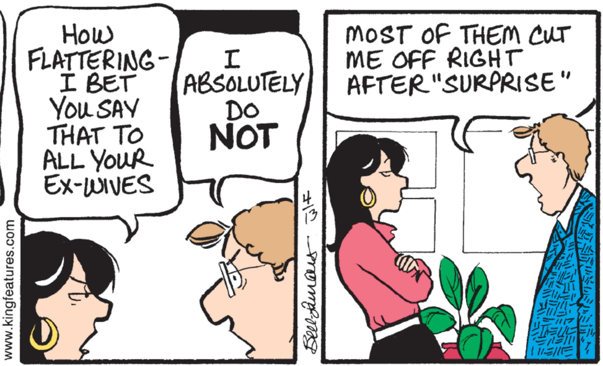 Comics OCR: How FLATTERING- I BET You SAY THAT TO ALL YOUR EX-WIVES I ABSOLUTELY DO NOT MOST OF THEM CUT ME OFF RIGHT AFTER "SURPRISE" www.kingfeatures.com 7/m mora-m ?? How FLATTERING- I BET You SAY THAT TO ALL YOUR EX - WIVES I ABSOLUTELY DO NOT MOST OF THEM CUT ME OFF RIGHT AFTER " SURPRISE " www.kingfeatures.com 7 / m mora - m ? ?