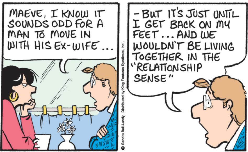 Fiction OCR: MAEVEI KNOW IT SOUNDS ODD FOR A MAN TO MOVE IN WITH HIS EX-WIFE... ? ?? © Sandra Bell-Lundy. Distributed by King Features SyndicateInc. - BUT IT'S JUST UNIIL I GET BACK ON MY FEET... AND WE WOULDN'T BE LIVING TOGETHER IN THE "RELATIONSHIP SENSE" MAEVEI KNOW IT SOUNDS ODD FOR A MAN TO MOVE IN WITH HIS EX - WIFE ... ? ?? © Sandra Bell - Lundy . Distributed by King Features SyndicateInc. - BUT IT'S JUST UNIIL I GET BACK ON MY FEET ... AND WE WOULDN'T BE LIVING TOGETHER IN THE " RELATIONSHIP SENSE "