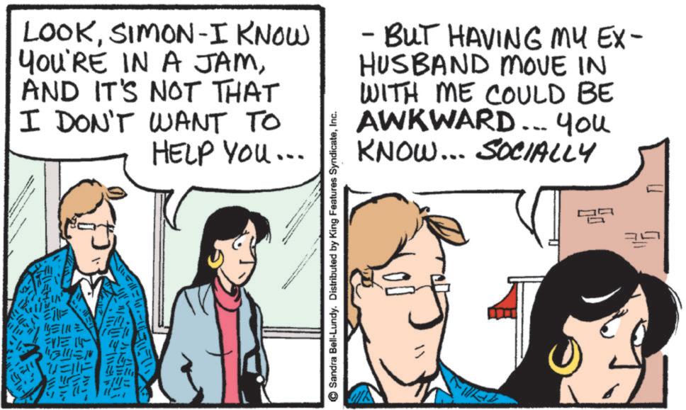 Fiction OCR: LOOKSIMON-I KNOW YOU'RE IN A JAMAND IT'S NOT THAT I DON'T WANT TO HELP YOU... - BUT HAVING MY EX- HUSBAND MOVE IN WITH ME COULD BE AWKWARD... You KNOW... SOCIALLY 1/1112 Sandra Bell-Lundy. Distributed by King Features SyndicateInc. LOOKSIMON - I KNOW YOU'RE IN A JAMAND IT'S NOT THAT I DON'T WANT TO HELP YOU ... - BUT HAVING MY EX- HUSBAND MOVE IN WITH ME COULD BE AWKWARD ... You KNOW ... SOCIALLY 1/1112 Sandra Bell - Lundy . Distributed by King Features Syndicate