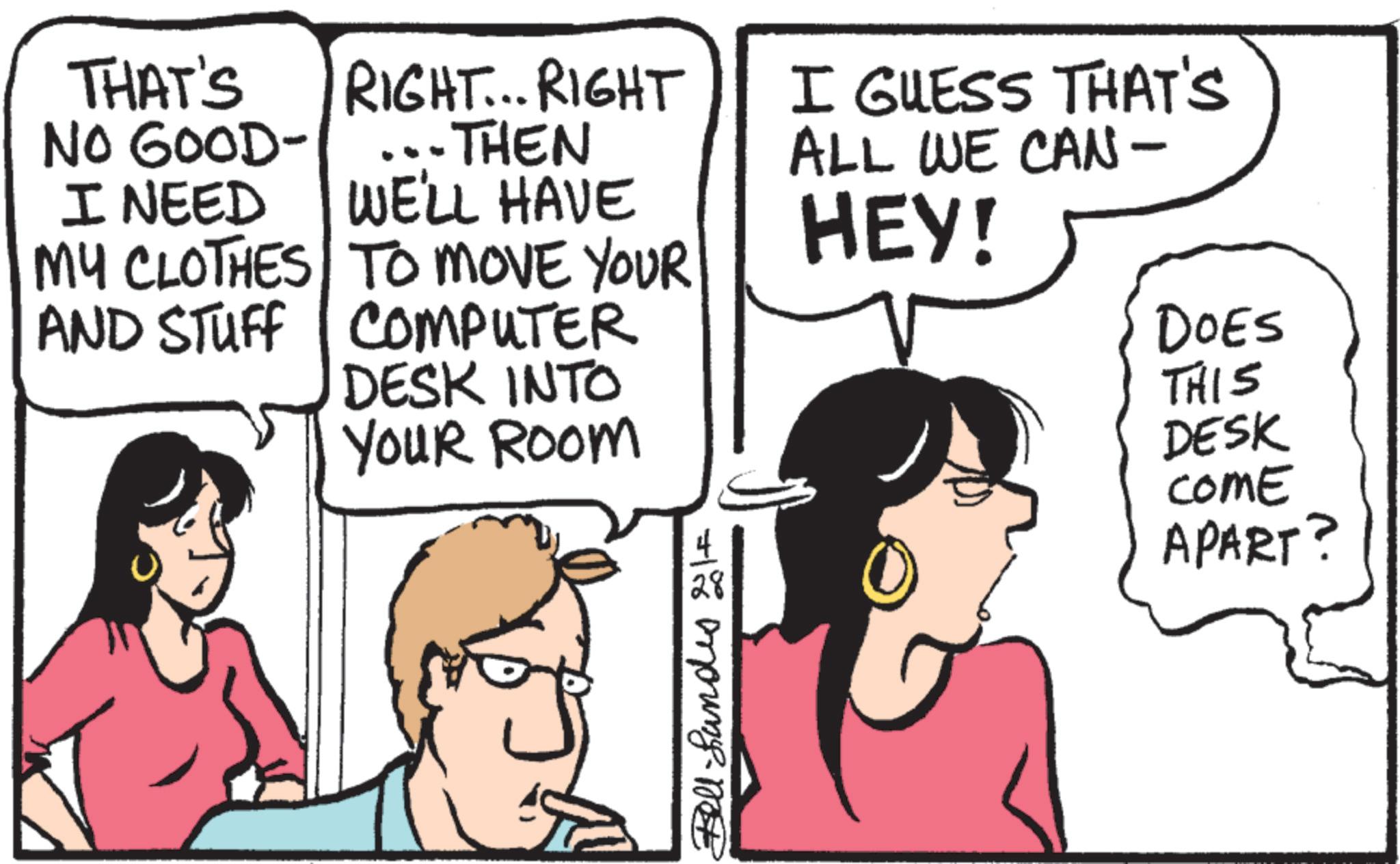 Conversation OCR: THAT'S NO GOOD- I NEED MY CLOTHES TO MOVE YOUR! RIGHT... RIGHT --THEN I GUESS THAT'S ALL WE CAN - WE'LL HAVE HEY! AND STUFF COMPUTER DESK INTO YOUR ROOM DOES THIS DESK Bell Lundes elf COME APART? THAT'S NO GOOD- I NEED MY CLOTHES TO MOVE YOUR ! RIGHT ... RIGHT --THEN I GUESS THAT'S ALL WE CAN - WE'LL HAVE HEY ! AND STUFF COMPUTER DESK INTO YOUR ROOM DOES THIS DESK Bell Lundes elf COME APART ?