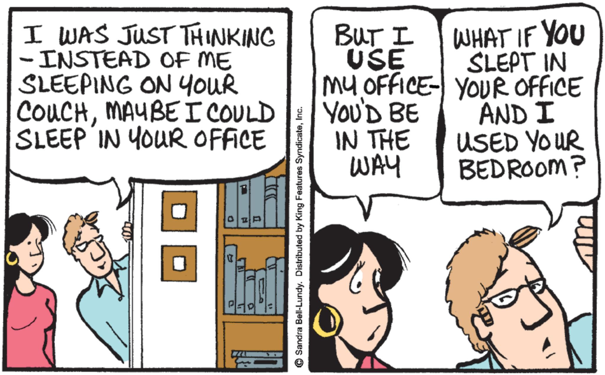 Comic book OCR: I WAS JUST THINKING BUT I -INSTEAD OF ME SLEEPING ON YOUR COUCHMAYBE I COULD SLEEP IN YOUR OFFICE USE MY OFFICE WHAT IF YOU SLEPT IN YOUR OFFICE = P Sandra Bell-Lundy. Distributed by King Features SyndicateInc. YOU'D BE IN THE WAY AND I USED YOUR BEDROOM? I WAS JUST THINKING BUT I -INSTEAD OF ME SLEEPING ON YOUR COUCHMAYBE I COULD SLEEP IN YOUR OFFICE USE MY OFFICE WHAT IF YOU SLEPT IN YOUR OFFICE = P Sandra Bell - Lundy . Distributed by King Features SyndicateInc. YOU'D BE IN THE WAY AND I USED YOUR BEDROOM ?