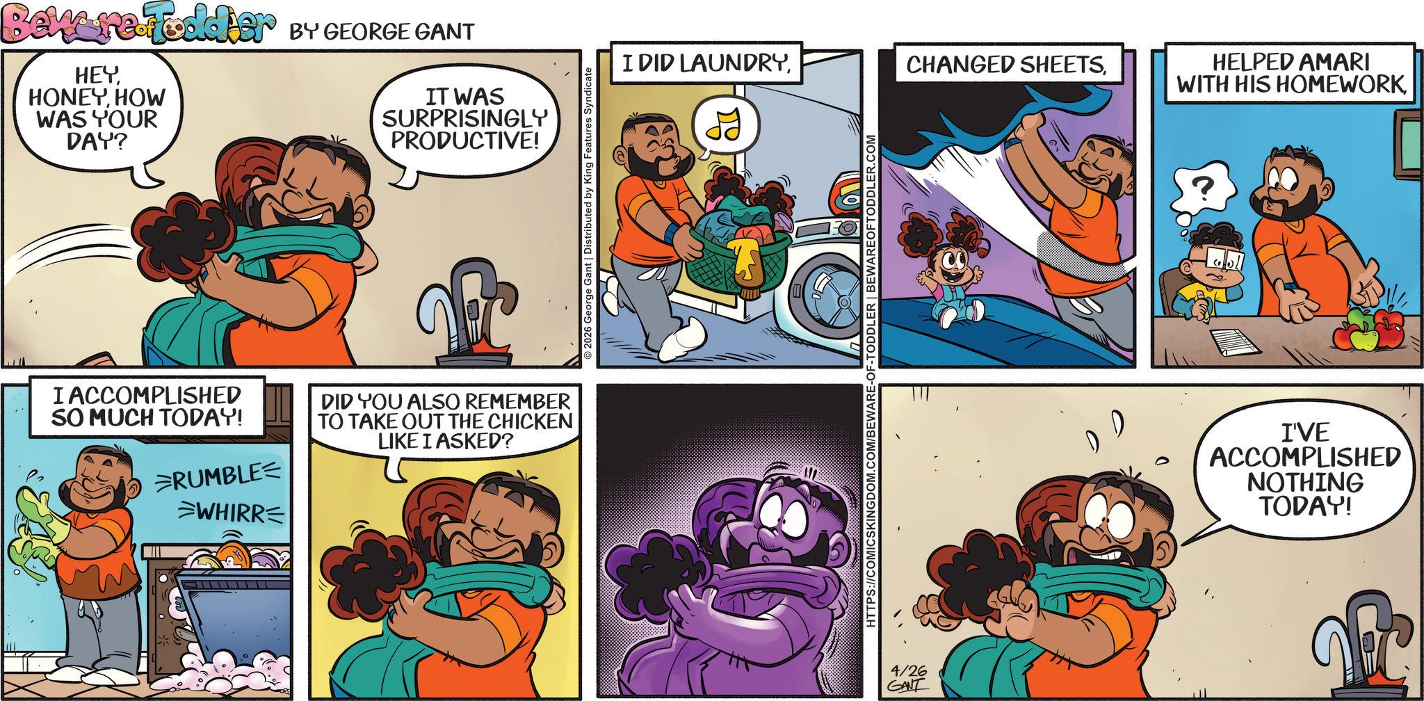 Publication OCR: Beware Foodier BY GEORGE GANT HEYHOW WAS YOUR DAY? IT WAS SURPRISINGLY PRODUCTIVE! I ACCOMPLISHED SO MUCH TODAY! RUMBLE WHIRR= DID YOU ALSO REMEMBER TO TAKE OUT THE CHICKEN LIKE I ASKED? ©2026 George Gant | Distributed by King Features Syndicate I DID LAUNDRYHTTPS://COMICSKINGDOM.COM/BEWARE-OF-TODDLER | BEWAREOFTODDLER.COM 4/26 GANT HELPED AMARI WITH HIS HOMEWORKI'VE ACCOMPLISHED NOTHING TODAY! & Beware Foodier BY GEORGE GANT HEYHOW WAS YOUR DAY ? IT WAS SURPRISINGLY PRODUCTIVE ! I ACCOMPLISHED SO MUCH TODAY ! RUMBLE WHIRR = DID YOU ALSO REMEMBER TO TAKE OUT THE CHICKEN LIKE I ASKED ? © 2026 George Gant | Distributed by King Features Syndicate I DID LAUNDRYCHANGED SHEETSHTTPS://COMICSKINGDOM.COM/BEWARE-OF-TODDLER | BEWAREOFTODDLER.COM 4/26 GANT HELPED AMARI WITH HIS HOMEWORKI'VE ACCOMPLISHED NOTHING TODAY ! &