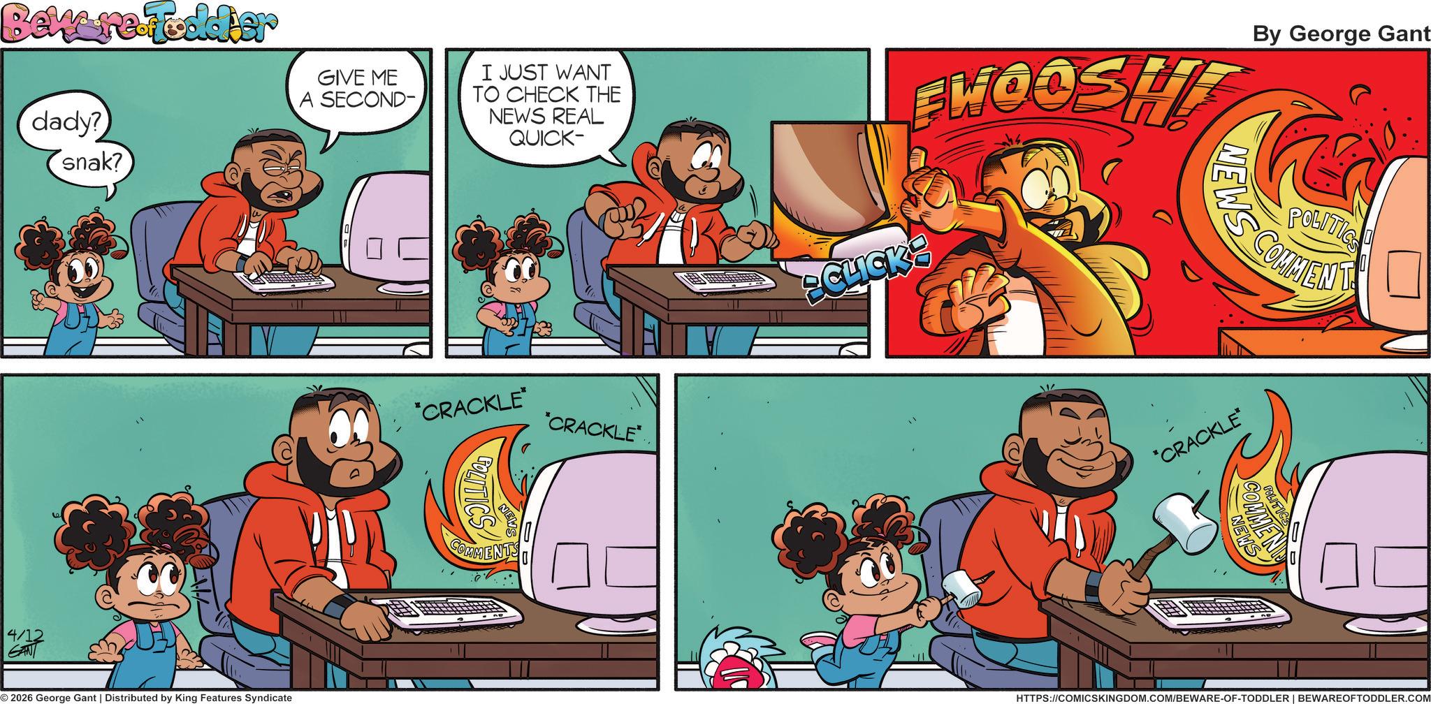 Comics OCR: Beware.Toddier dady? snak? GIVE ME A SECOND- I JUST WANT TO CHECK THE NEWS REAL QUICK- 4/12 GAN 2026 George Gant | Distributed by King Features Syndicate *CRACKLE* *CRACKLE* COMMENTS CLICK FWOOSHT NEWS By George Gant POLITICS COMMENT *CRACKLE MEND HTTPS://COMICSKINGDOM.COM/BEWARE-OF-TODDLER | BEWAREOFTODDLER.COM Beware.Toddier dady ? snak ? GIVE ME A SECOND- I JUST WANT TO CHECK THE NEWS REAL QUICK- 4/12 GAN 2026 George Gant | Distributed by King Features Syndicate * CRACKLE * * CRACKLE * COMMENTS CLICK FWOOSHT NEWS By George Gant POLITICS COMMENT * CRACKLE MEND HTTPS://COMICSKINGDOM.COM/BEWARE-OF-TODDLER | BEWAREOFTODDLER.COM