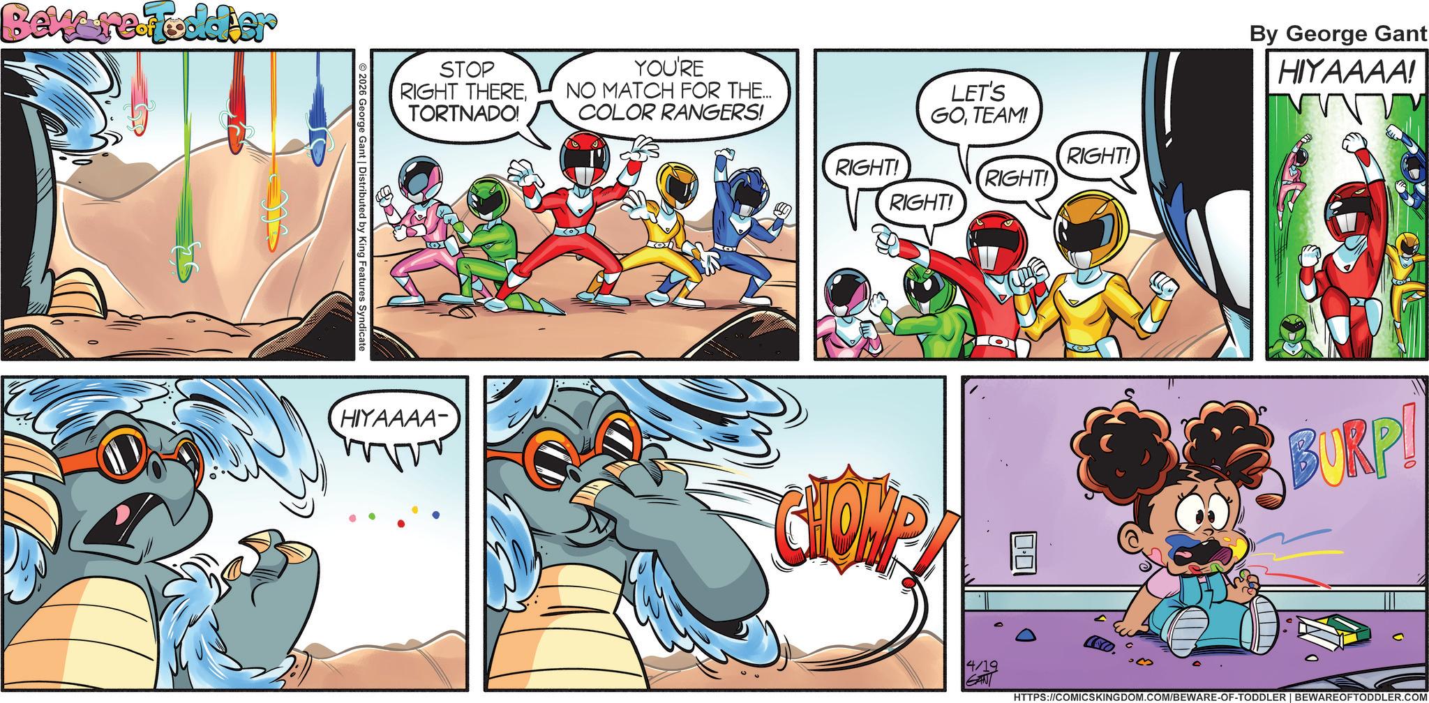 Comic book OCR: Bew re-Toddier 2026 George Gant | Distributed by King Features Syndicate STOP RIGHT THERETORTNADO! YOU'RE NO MATCH FOR THE... COLOR RANGERS! LET'S GOTEAM! RIGHT! RIGHT! RIGHT! RIGHT! HIYAAAA- CHOMP By George Gant HIYAAAA! BURP! ? 4/19 SANT HTTPS://COMICSKINGDOM.COM/BEWARE-OF-TODDLER | BEWARE OFTODDLER.COM Bew re - Toddier 2026 George Gant | Distributed by King Features Syndicate STOP RIGHT THERETORTNADO ! YOU'RE NO MATCH FOR THE ... COLOR RANGERS ! LET'S GOTEAM ! RIGHT ! RIGHT ! RIGHT ! RIGHT ! HIYAAAA- CHOMP By George Gant HIYAAAA ! BURP ! ? 4/19 SANT HTTPS://COMICSKINGDOM.COM/BEWARE-OF-TODDLER | BEWARE OFTODDLER.COM