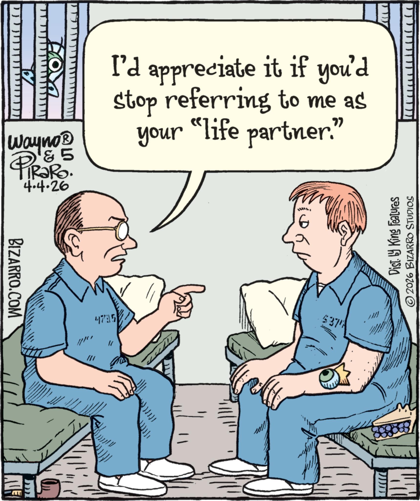 Photo caption OCR: Wayno? & 5 ? PIR?RO. 4.4.26 I'd appreciate it if you'd stop referring to me as your "life partner." BIZARRO.COM 6 4795 5371 Dist. by King Features © 2026 BIZARRO STUDIOS Wayno? & 5 ? PIR?RO . 4.4.26 I'd appreciate it if you'd stop referring to me as your " life partner . " BIZARRO.COM 6 4795 5371 Dist . by King Features © 2026 BIZARRO STUDIOS
