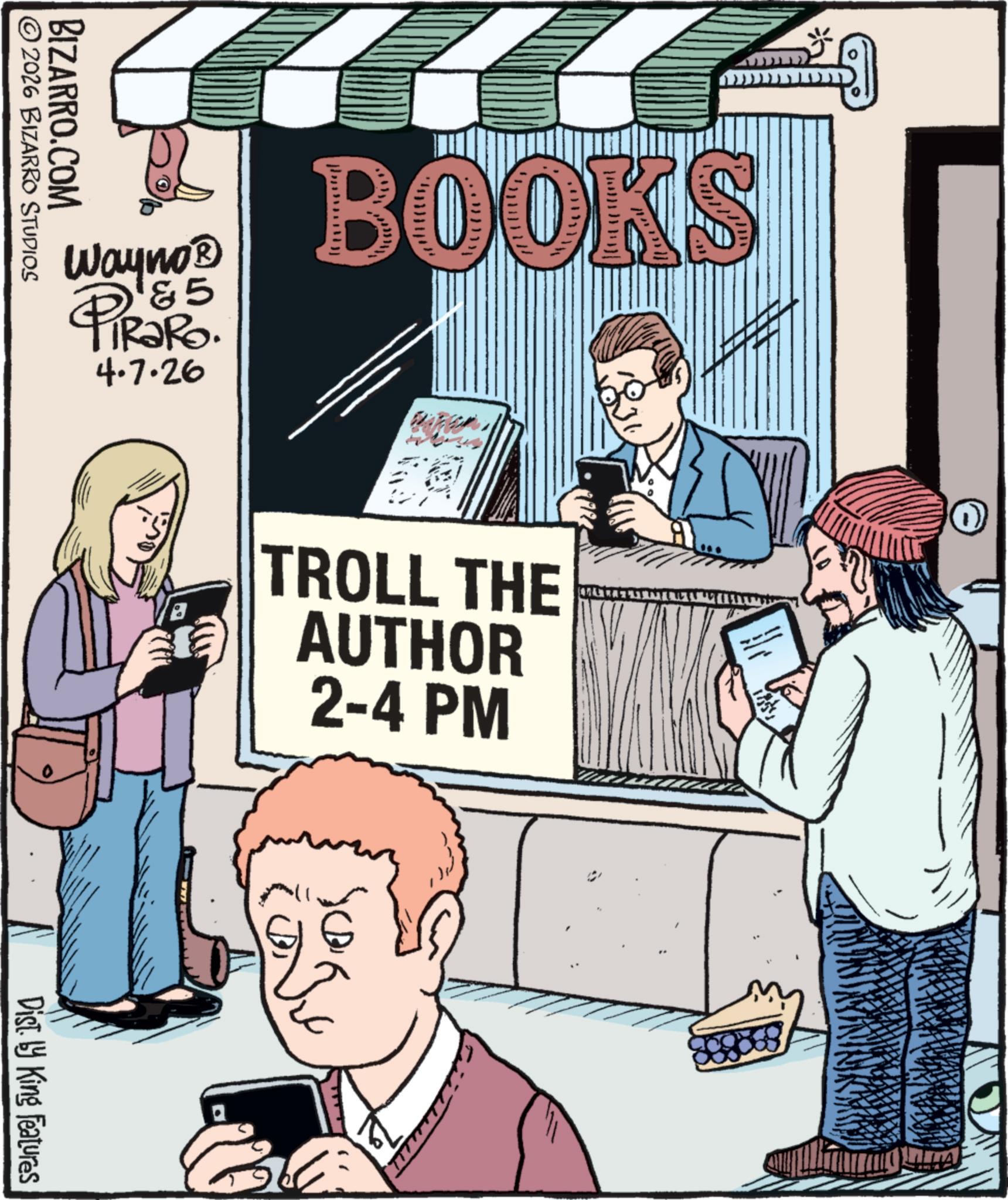 Poster OCR: Wayno? '&5 PiRaRo. 4.7.26 B BOOKS TROLL THE AUTHOR 2-4 PM W ©2026 BIZARRO STUDIOS BIZARRO.COM Dist. by King Features Wayno? ' & 5 PiRaRo . 4.7.26 B BOOKS TROLL THE AUTHOR 2-4 PM W © 2026 BIZARRO STUDIOS BIZARRO.COM Dist . by King Features