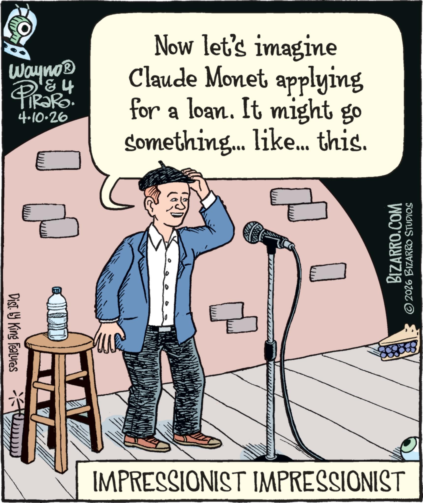 Microphone stand OCR: Wayno? P&4 4.10.26 Now let's imagine Claude Monet applying for a loan. It might go something... like... this. Dist. by King Features ? BIZARRO.COM © 2026 BIZARRO STUDIOS IMPRESSIONIST IMPRESSIONIST Wayno? P & 4 4.10.26 Now let's imagine Claude Monet applying for a loan . It might go something ... like ... this . Dist . by King Features ? BIZARRO.COM © 2026 BIZARRO STUDIOS IMPRESSIONIST IMPRESSIONIST