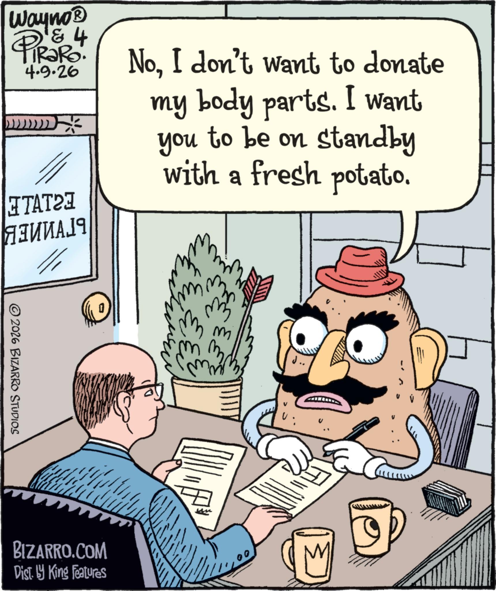 Fictional character OCR: Wayno & PiRaRo! 4.9.26 NoI don't want to donate )))))))) ?????? ??????? ©2026 BIZARRO STUDIOS my body parts. I want you to be on standby with a fresh potato. BIZARRO.COM Dist. by King Features Wayno & PiRaRo ! 4.9.26 NoI don't want to donate ) ) ) ) ) ) ) ) ?????? ??????? © 2026 BIZARRO STUDIOS my body parts . I want you to be on standby with a fresh potato . BIZARRO.COM Dist . by King Features
