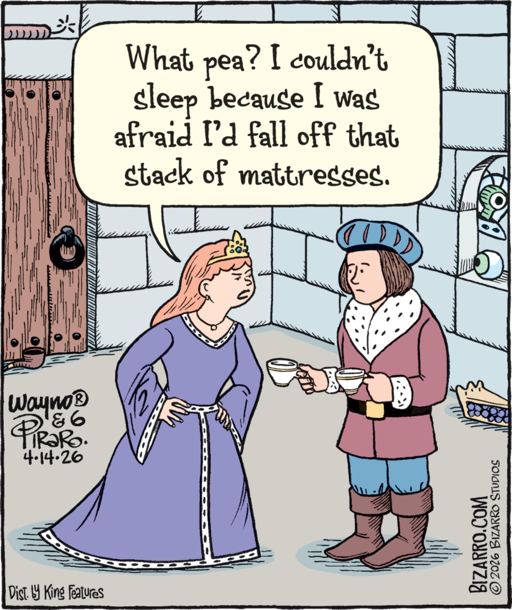 Animated cartoon OCR: Wayno? PiRaRo. 4 4.14.26 Dist. by King Features What pea? I couldn't sleep because I was afraid I'd fall off that stack of mattresses. BIZARRO.COM © 2026 BIZARRO STUDIOS Wayno? PiRaRo . 4 4.14.26 Dist . by King Features What pea ? I couldn't sleep because I was afraid I'd fall off that stack of mattresses . BIZARRO.COM © 2026 BIZARRO STUDIOS