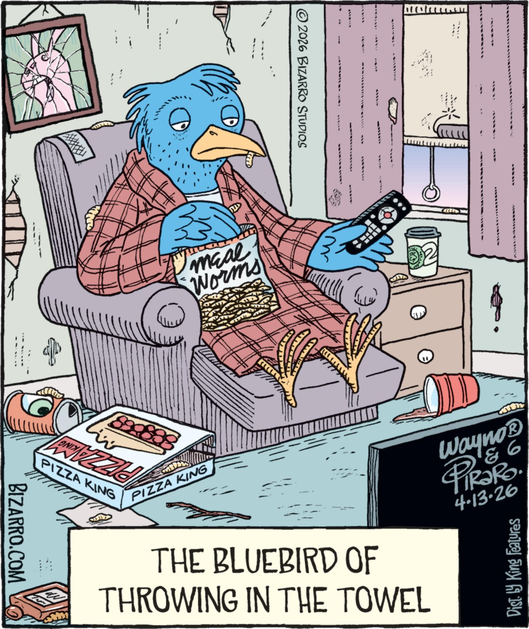 Bird OCR: © 2026 BIZARRO STUDIOS meal Worms 89983 PIZZA KING PIZZA KING THE BLUEBIRD OF THROWING IN THE TOWEL 86 Wayno? PIR?RO 4.13-26 Dist. by King Features BIZARRO.COM © 2026 BIZARRO STUDIOS meal Worms 89983 PIZZA KING PIZZA KING THE BLUEBIRD OF THROWING IN THE TOWEL 86 Wayno? PIR?RO 4.13-26 Dist . by King Features BIZARRO.COM
