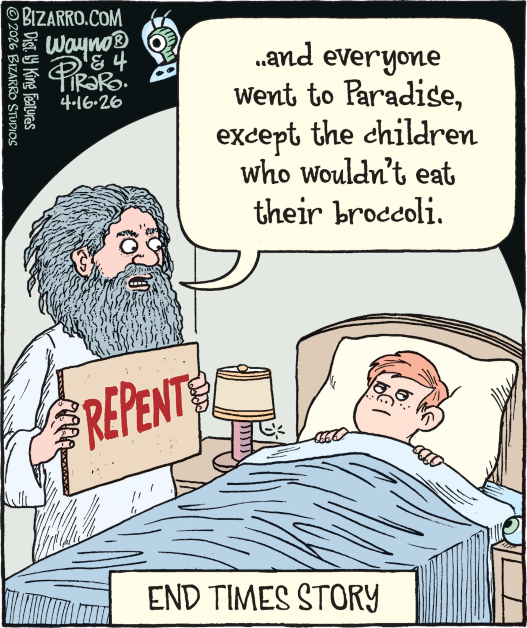 Moustache OCR: BIZARRO.COM © 2026 BIZARRO STUDIOS Dist. by King Features Wayno? & 4 PiRaRo 4.16.26 ..and everyone went to Paradiseexcept the children who wouldn't eat their broccoli. REPENT " END TIMES STORY BIZARRO.COM © 2026 BIZARRO STUDIOS Dist . by King Features Wayno? & 4 PiRaRo 4.16.26 ..and everyone went to Paradiseexcept the children who wouldn't eat their broccoli . REPENT " END TIMES STORY