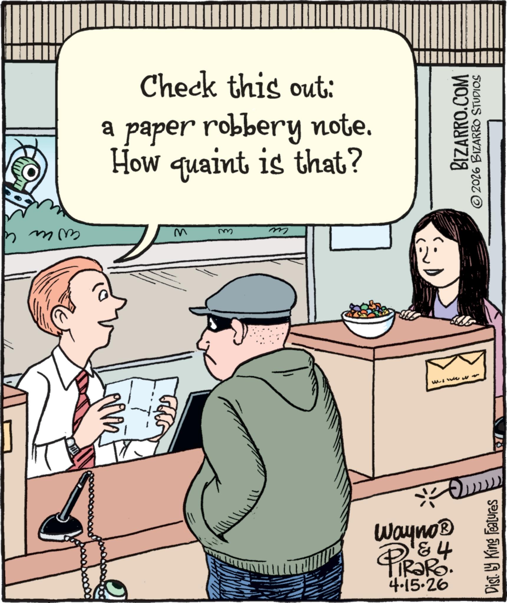 Photo caption OCR: Check this out: a paper robbery note. How quaint is that? hmm M m m Wayno? & 4 PiRaRo. 4.15.26 Www W Dist. by King Features R BIZARRO.COM 2026 BIZARRO STUDIOS Check this out : a paper robbery note . How quaint is that ? hmm M m m Wayno? & 4 PiRaRo . 4.15.26 Www W Dist . by King Features R BIZARRO.COM 2026 BIZARRO STUDIOS