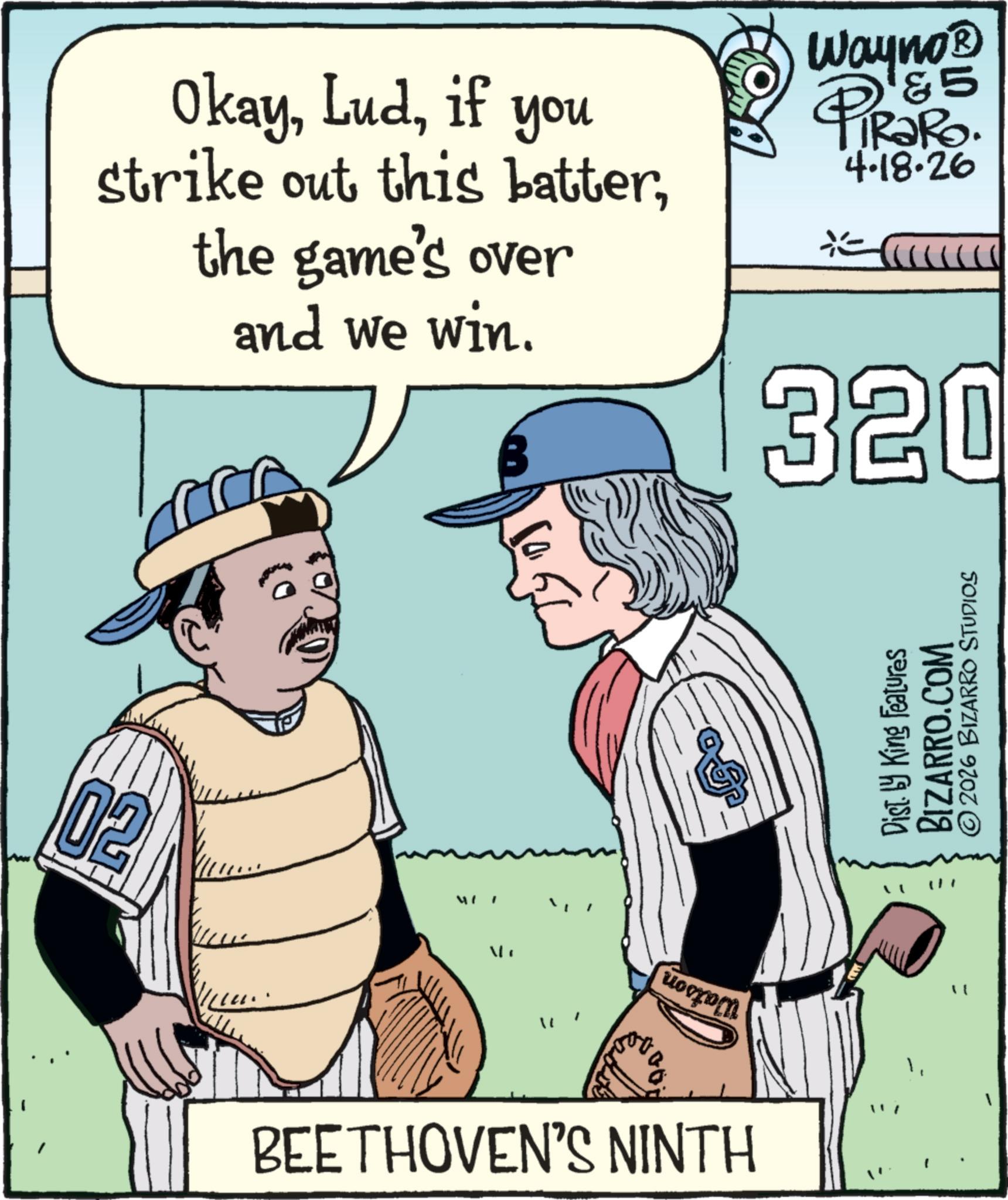 Softball OCR: Okayif you strike out this batterthe game's over and we win. Wayno? '&5 PiRaRo. 4.18.26 320 02 MIT uorom BEETHOVEN'S NINTH " Dist. by King Features BIZARRO.COM ©2026 BIZARRO STUDIOS Okayif you strike out this batterthe game's over and we win . Wayno? ' & 5 PiRaRo . 4.18.26 320 02 MIT uorom BEETHOVEN'S NINTH " Dist . by King Features BIZARRO.COM © 2026 BIZARRO STUDIOS