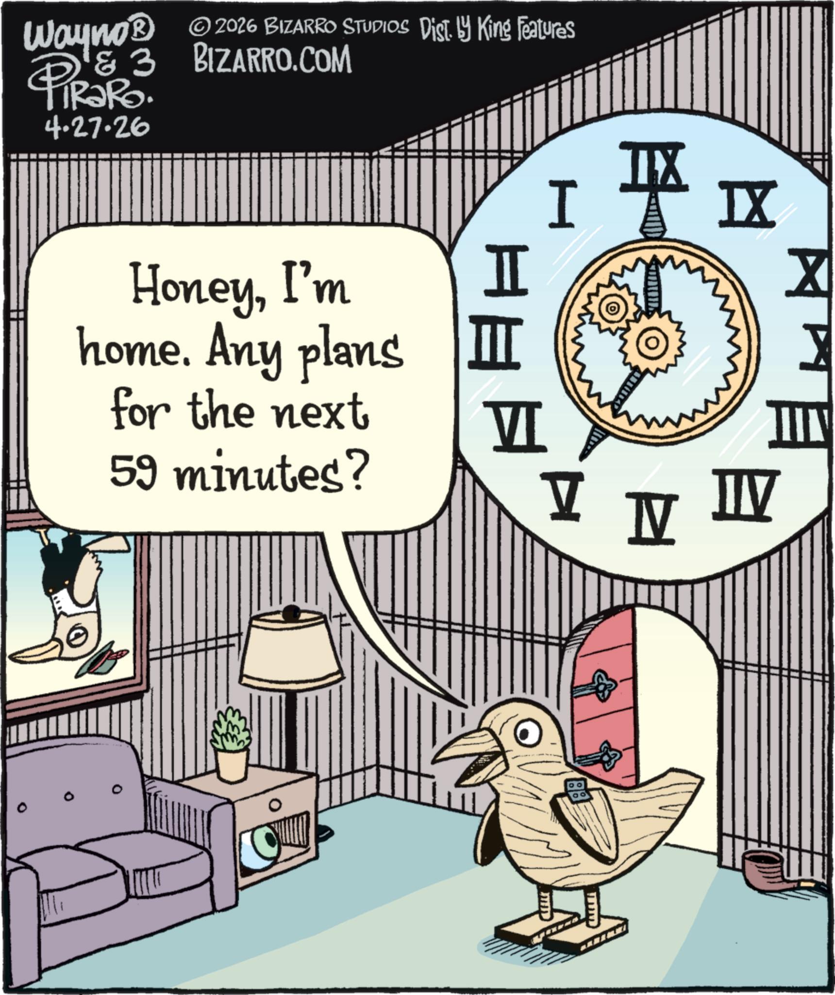 Clip art OCR: Wayno? & 3 PiRaRo. 4.27.26 © 2026 BIZARRO STUDIOS Dist. by King Features BIZARRO.COM HoneyI'm home. Any plans for the next 59 minutes? I ?? I? ? I VI V N W ?? Wayno? & 3 PiRaRo . 4.27.26 © 2026 BIZARRO STUDIOS Dist . by King Features BIZARRO.COM HoneyI'm home . Any plans for the next 59 minutes ? I ? ? I? ? I VI V N W ??