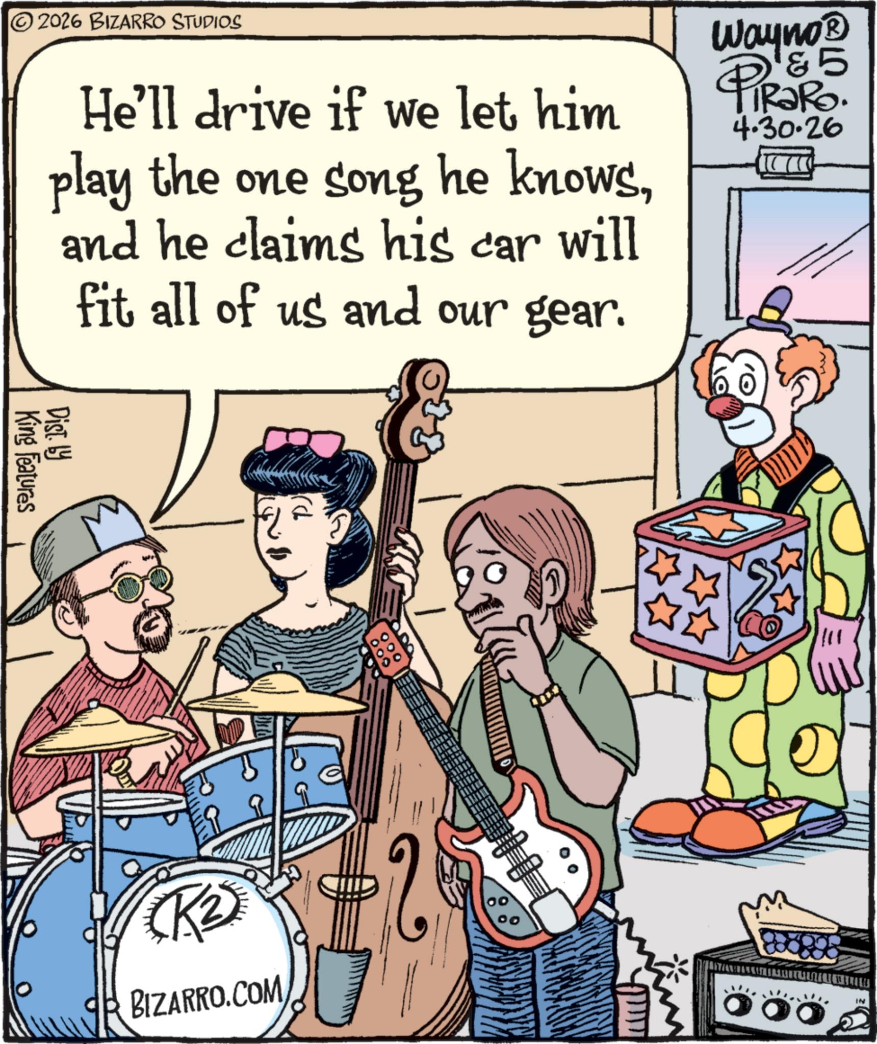 Comic book OCR: 2026 BIZARRO STUDIOS He'll drive if we let him play the one song he knowsand he claims his car will fit all of us and our gear. Wayno? 5 PiRaRo. 4.30.26 King Features Dist. by BIZARRO.COM 0.00 00 IN 2026 BIZARRO STUDIOS He'll drive if we let him play the one song he knowsand he claims his car will fit all of us and our gear . Wayno? 5 PiRaRo . 4.30.26 King Features Dist . by BIZARRO.COM 0.00 00 IN