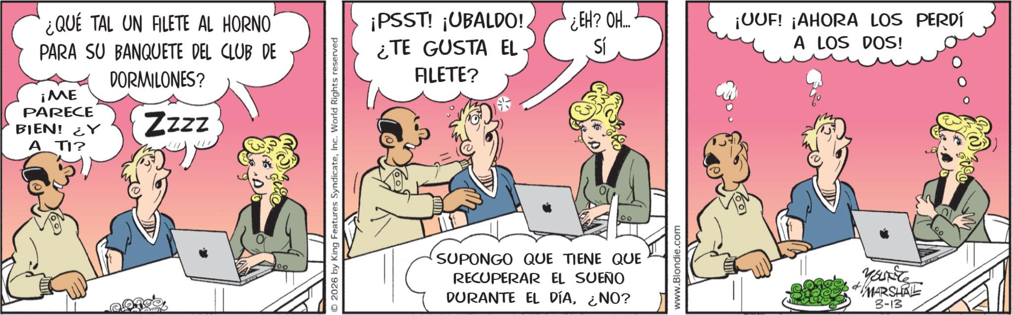 Animated cartoon OCR: ¿QUE TAL UN FILETE AL HORNO PARA SU BANQUETE DEL CLUB DE ¡ME PARECE DORMILONES? BIEN! Y Zzzz ATI? © 2026 by King Features SyndicateInc. World Rights reserved ALETE? ¡PSST! ¡UBALDO!. ¿TE GUSTA EL ¿EH? OH.... Sí ¡OOF! ¡AHORA LOS PERDÍ A LOS DOS! SUPONGO QUE TIENE QUE RECUPERAR EL SUEÑO DURANTE EL DÍA¿NO? www.Blondie.com YOUNTS MARSHAL 3-13 ¿ QUE TAL UN FILETE AL HORNO PARA SU BANQUETE DEL CLUB DE ¡ ME PARECE DORMILONES ? BIEN ! Y Zzzz ATI ? © 2026 by King Features SyndicateInc. World Rights reserved ALETE ? ¡ PSST ! ¡ UBALDO !. ¿ TE GUSTA EL ¿ EH ? OH .... Sí ¡ OOF ! ¡ AHORA LOS PERDÍ A LOS DOS ! SUPONGO QUE TIENE QUE RECUPERAR EL SUEÑO DURANTE EL DÍA¿ NO ? www.Blondie.com YOUNTS MARSHAL 3-13