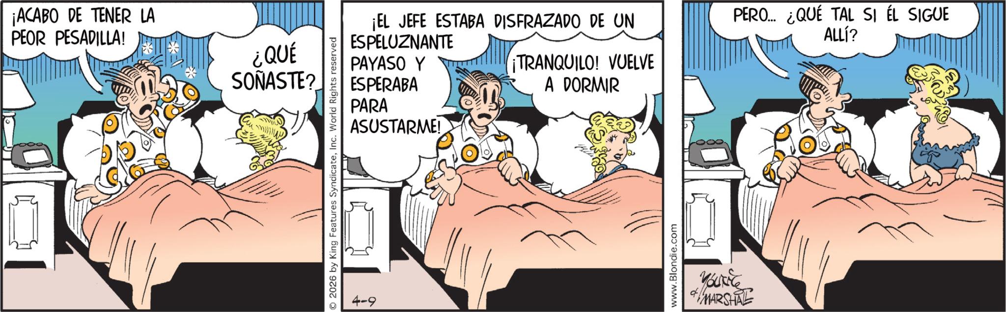 Comic book OCR: ¡ACABO DE TENER LA PEOR PESADILLA! ¿QUÉ SOÑASTE? 2026 by King Features SyndicateInc. World Rights reserved 4-9 ¡EL JEFE ESTABA DISFRAZADO DE UN PERO... ¿QUÉ TAL SI ÉL SIGUE ALLl? ESPELUZNANTE PAYASO Y ¡TRANQUILO! VUELVE ESPERABA PARA ASUSTARME! A DORMIR www.Blondie.com YOURE MARSHAL ¡ ACABO DE TENER LA PEOR PESADILLA ! ¿ QUÉ SOÑASTE ? 2026 by King Features SyndicateInc. World Rights reserved 4-9 ¡ EL JEFE ESTABA DISFRAZADO DE UN PERO ... ¿ QUÉ TAL SI ÉL SIGUE ALLl ? ESPELUZNANTE PAYASO Y ¡ TRANQUILO ! VUELVE ESPERABA PARA ASUSTARME ! A DORMIR www.Blondie.com YOURE MARSHAL