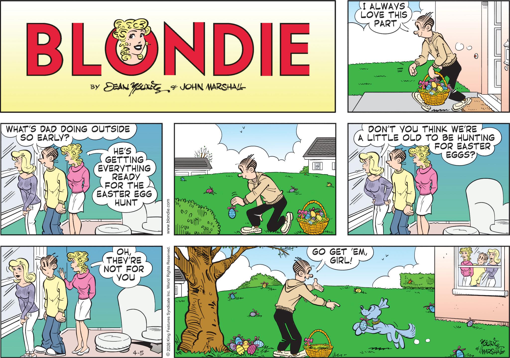 Fictional character OCR: BLONDIE BY I ALWAYS LOVE THIS PART DEAN YOUNEES & JOHN MARSHALL www. WHAT'S DAD DOING OUTSIDE SO EARLY? HE'S GETTING EVERYTHING READY FOR THE EASTER EGG HUNT OHTHEY'RE NOT FOR YOU 4-5 2026 King Features Syndicate Inc. World Rights Reserved. www.blondie.com m 00 W mmm DON'T YOU THINK WE'RE A LITTLE OLD TO BE HUNTING FOR EASTER · EGGS? GO GET 'EMGIRL! m MARSHAL BLONDIE BY I ALWAYS LOVE THIS PART DEAN YOUNEES & JOHN MARSHALL www . WHAT'S DAD DOING OUTSIDE SO EARLY ? HE'S GETTING EVERYTHING READY FOR THE EASTER EGG HUNT OHTHEY'RE NOT FOR YOU 4-5 2026 King Features Syndicate Inc. World Rights Reserved . www.blondie.com m 00 W mmm DON'T YOU THINK WE'RE A LITTLE OLD TO BE HUNTING FOR EASTER · EGGS ? GO GET ' EMGIRL ! m MARSHAL