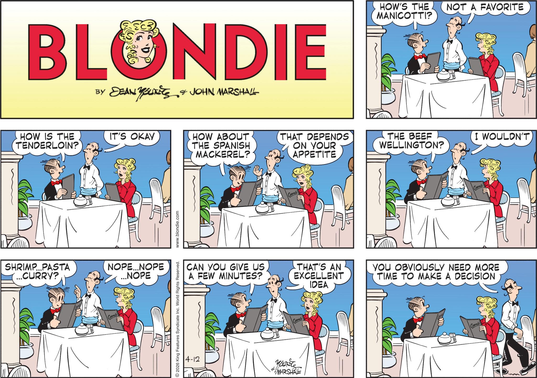 Animated cartoon OCR: BLONDIE BY DEAN YOUNEES & JOHN MARSHALL HOW IS THE TENDERLOIN? IT'S OKAY THE SHRIMP...PASTA ...CURRY? NOPE...NOPE ...NOPE HOW ABOUT THE SPANISH MACKEREL? THAT DEPENDS ON YOUR APPETITE Cosmo's HOW'S THE NOT A FAVORITE MANICOTTI? ???. THE BEEF WELLINGTON? I WOULDN'T Cosmo's CAN YOU GIVE US A FEW MINUTES? 11 THAT'S AN EXCELLENT IDEA SHE YOU OBVIOUSLY NEED MORE TIME TO MAKE A DECISION 2026 King Features Syndicate Inc. World Rights Reserved. www.blondie.com AVL SHE 2 Cosmo Yout MARSHAL Cosmo's BLONDIE BY DEAN YOUNEES & JOHN MARSHALL HOW IS THE TENDERLOIN ? IT'S OKAY THE SHRIMP ... PASTA ... CURRY ? NOPE ... NOPE ... NOPE HOW ABOUT THE SPANISH MACKEREL ? THAT DEPENDS ON YOUR APPETITE Cosmo's HOW'S THE NOT A FAVORITE MANICOTTI ? ??? . THE BEEF WELLINGTON ? I WOULDN'T Cosmo's CAN YOU GIVE US A FEW MINUTES ? 11 THAT'S AN EXCELLENT IDEA SHE YOU OBVIOUSLY NEED MORE TIME TO MAKE A DECISION 2026 King Features Syndicate Inc. World Rights Reserved . www.blondie.com AVL SHE 2 Cosmo Yout MARSHAL Cosmo's