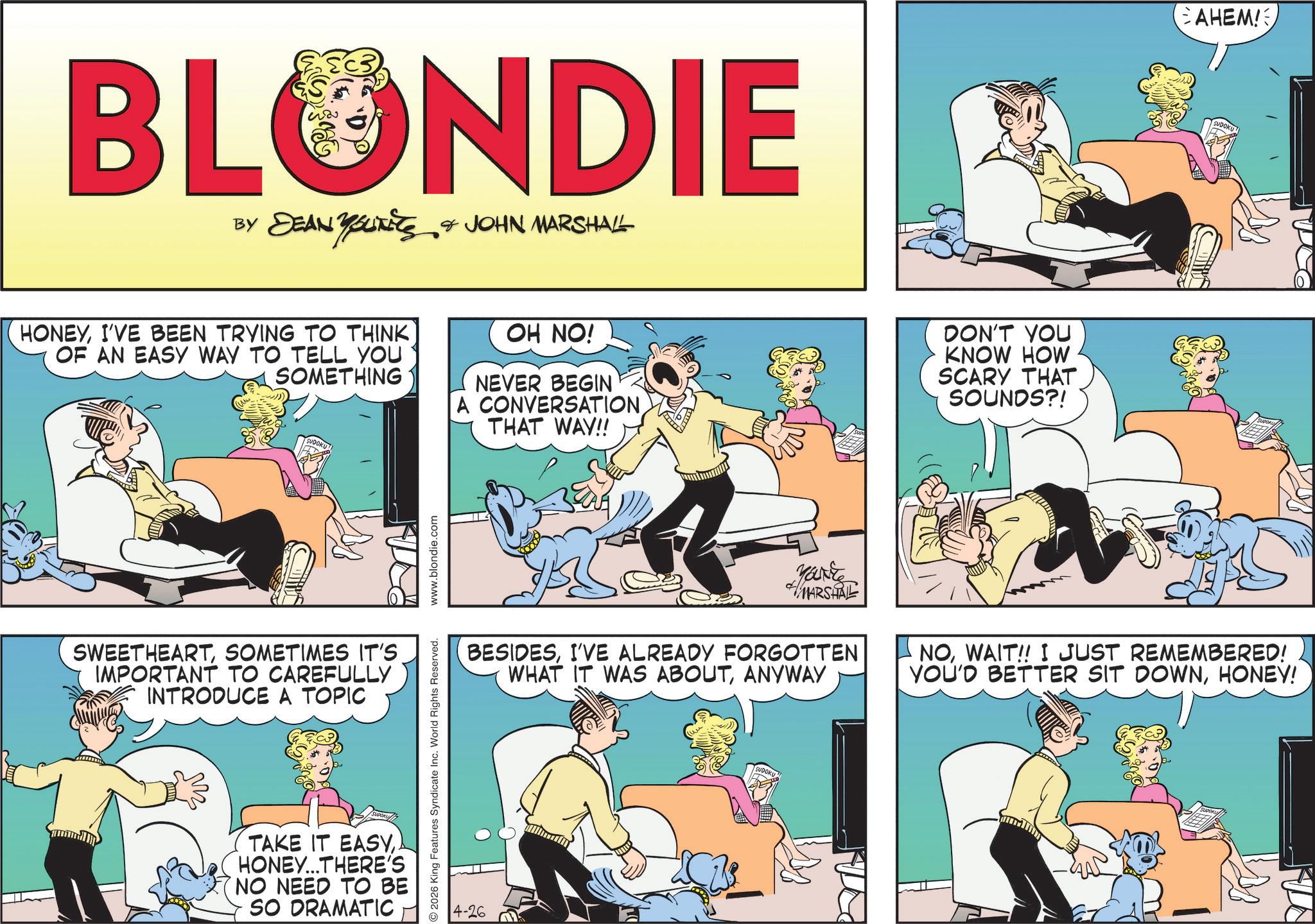Comic book OCR: BLONDIE BY DEAN YOUTS & JOHN MARSHALL HONEYI'VE BEEN TRYING TO THINK OF AN EASY WAY TO TELL YOU SOMETHING OH NO! NEVER BEGIN A CONVERSATIONTHAT WAY!! DON'T YOU KNOW HOW SCARY THAT SOUNDS?! SWEETHEARTSOMETIMES IT'S. IMPORTANT TO CAREFULLY INTRODUCE A TOPIC TAKE IT EASYHONEY...THERE'S NO NEED TO BE SO DRAMATIC 2026 King Features Syndicate Inc. World Rights Reserved. www.blondie.com 4-26 Yakke MARSHAL BESIDESI'VE ALREADY FORGOTTEN WHAT IT WAS ABOUTANYWAY SUDOKU CAHEM! NOWAIT!! I JUST REMEMBERED! YOU'D BETTER SIT DOWNHONEY! BLONDIE BY DEAN YOUTS & JOHN MARSHALL HONEYI'VE BEEN TRYING TO THINK OF AN EASY WAY TO TELL YOU SOMETHING OH NO ! NEVER BEGIN A CONVERSATIONTHAT WAY !! DON'T YOU KNOW HOW SCARY THAT SOUNDS ?! SWEETHEARTSOMETIMES IT'S . IMPORTANT TO CAREFULLY INTRODUCE A TOPIC TAKE IT EASYHONEY ... THERE'S NO NEED TO BE SO DRAMATIC 2026 King Features Syndicate Inc. World Rights Reserved . www.blondie.com 4-26 Yakke MARSHAL BESIDESI'VE ALREADY FORGOTTEN WHAT IT WAS ABOUTANYWAY SUDOKU CAHEM ! NOWAIT !! I JUST REMEMBERED ! YOU'D BETTER SIT DOWNHONEY !