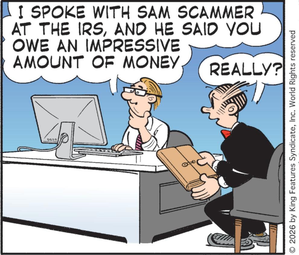 Businessperson OCR: I SPOKE WITH SAM SCAMMER AT THE IRSAND HE SAID YOU OWE AN IMPRESSIVE AMOUNT OF MONEY REALLY? 0000 2026 by King Features SyndicateInc. World Rights reserved I SPOKE WITH SAM SCAMMER AT THE IRSAND HE SAID YOU OWE AN IMPRESSIVE AMOUNT OF MONEY REALLY ? 0000 2026 by King Features SyndicateInc. World Rights reserved