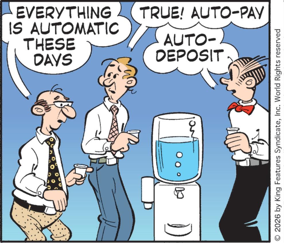 Happiness OCR: EVERYTHING IS AUTOMATIC THESE DAYS 8 TRUE! AUTO-PAY AUTO- DEPOSIT 2026 by King Features SyndicateInc. World Rights reserved EVERYTHING IS AUTOMATIC THESE DAYS 8 TRUE ! AUTO - PAY AUTO- DEPOSIT 2026 by King Features SyndicateInc. World Rights reserved