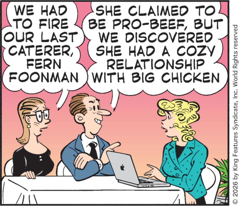 Comic book OCR: WE HAD TO FIRE OUR LAST CATERERFERN FOONMAN SHE CLAIMED TO BE PRO-BEEFBUT WE DISCOVERED SHE HAD A COZY RELATIONSHIP WITH BIG CHICKEN & 2026 by King Features SyndicateInc. World Rights reserved WE HAD TO FIRE OUR LAST CATERERFERN FOONMAN SHE CLAIMED TO BE PRO - BEEFBUT WE DISCOVERED SHE HAD A COZY RELATIONSHIP WITH BIG CHICKEN & 2026 by King Features SyndicateInc. World Rights reserved