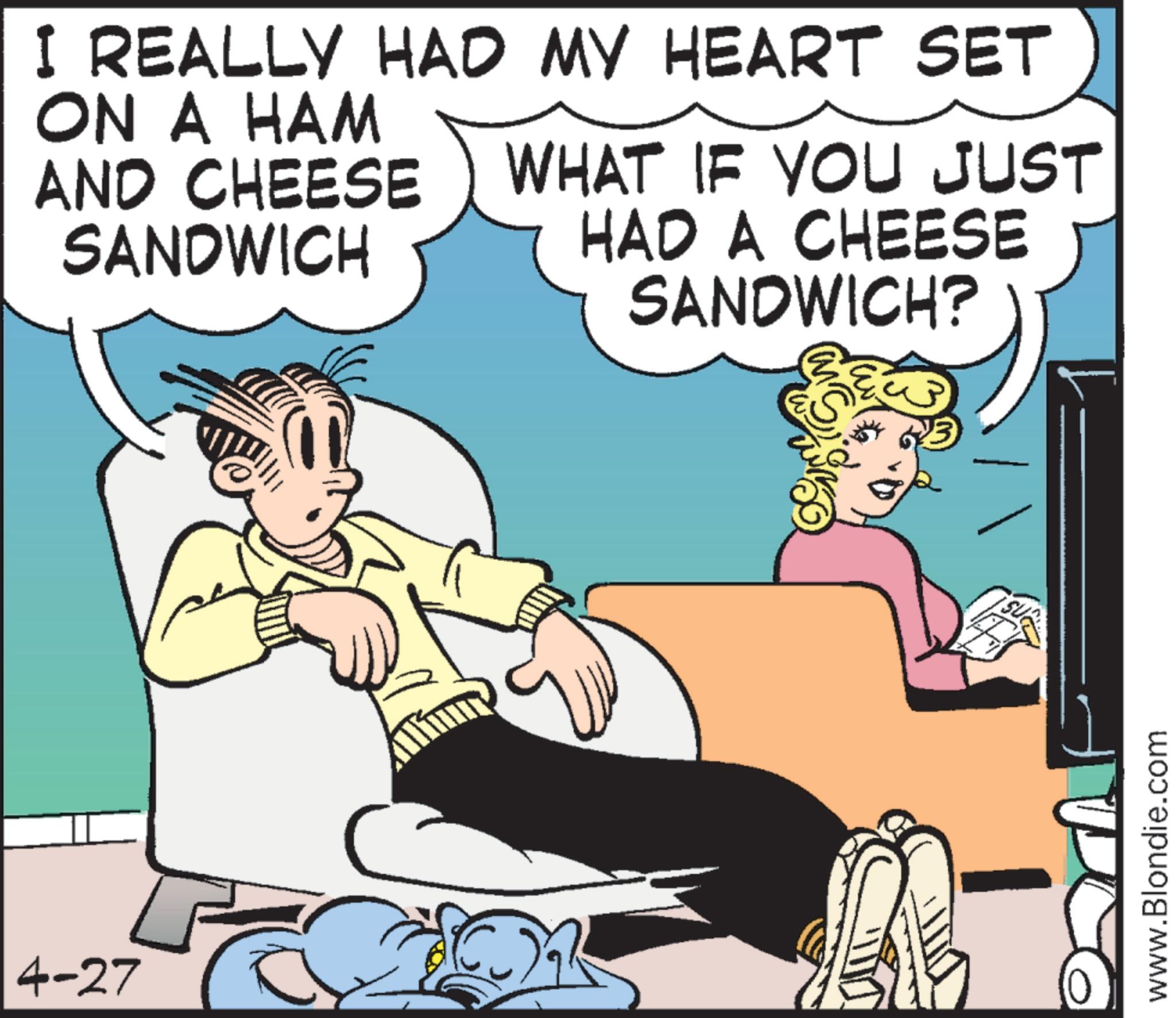 Animated cartoon OCR: 4-27 I REALLY HAD MY HEART SET ON A HAM AND CHEESE SANDWICH WHAT IF YOU JUST HAD A CHEESE SANDWICH? www.Blondie.com 4-27 I REALLY HAD MY HEART SET ON A HAM AND CHEESE SANDWICH WHAT IF YOU JUST HAD A CHEESE SANDWICH ? www.Blondie.com