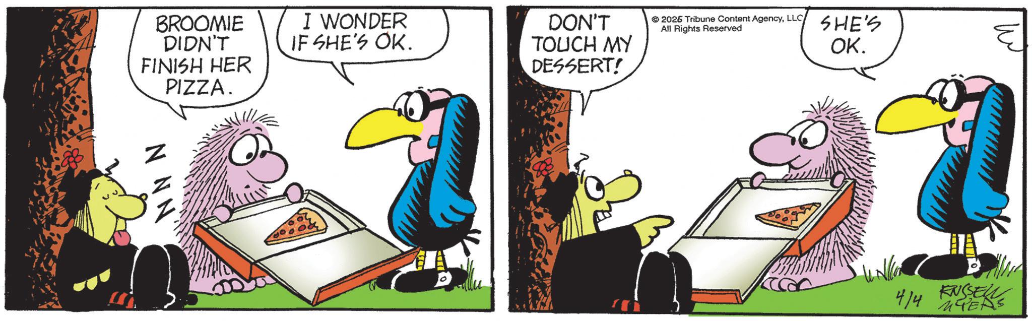 Animated cartoon OCR: BROOMIE DIDN'T FINISH HER PIZZA. NNN' ???. I WONDER IF SHE'S OK. DON'T TOUCH MY DESSERT! 2026 Tribune Content AgencyLLC All Rights Reserved SHE'S OK. 4/4 MYERS KNSSELL BROOMIE DIDN'T FINISH HER PIZZA . NNN ' ??? . I WONDER IF SHE'S OK . DON'T TOUCH MY DESSERT ! 2026 Tribune Content AgencyLLC All Rights Reserved SHE'S OK . 4/4 MYERS KNSSELL