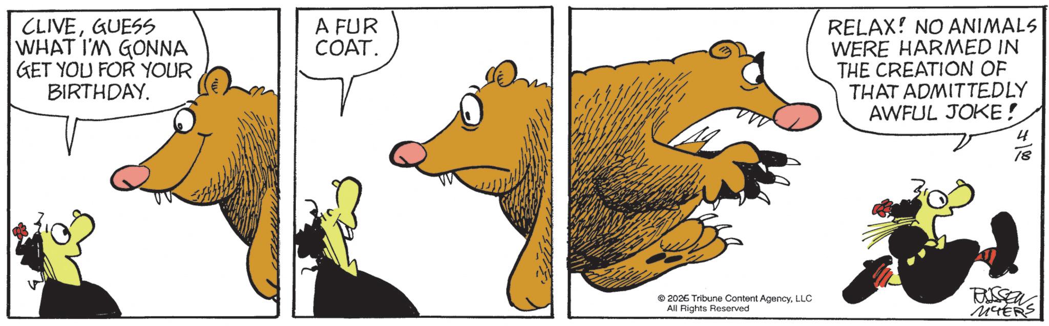 Comic book OCR: CLIVEGUESS WHAT I'M GONNA GET YOU FOR YOUR BIRTHDAY. A FUR COAT. RELAX! NO ANIMALS WERE HARMED IN THE CREATION OF THAT ADMITTEDLY AWFUL JOKE! 4 18 2026 Tribune Content AgencyLLC All Rights Reserved TUSSEN MYERS CLIVEGUESS WHAT I'M GONNA GET YOU FOR YOUR BIRTHDAY . A FUR COAT . RELAX ! NO ANIMALS WERE HARMED IN THE CREATION OF THAT ADMITTEDLY AWFUL JOKE ! 4 18 2026 Tribune Content AgencyLLC All Rights Reserved TUSSEN MYERS