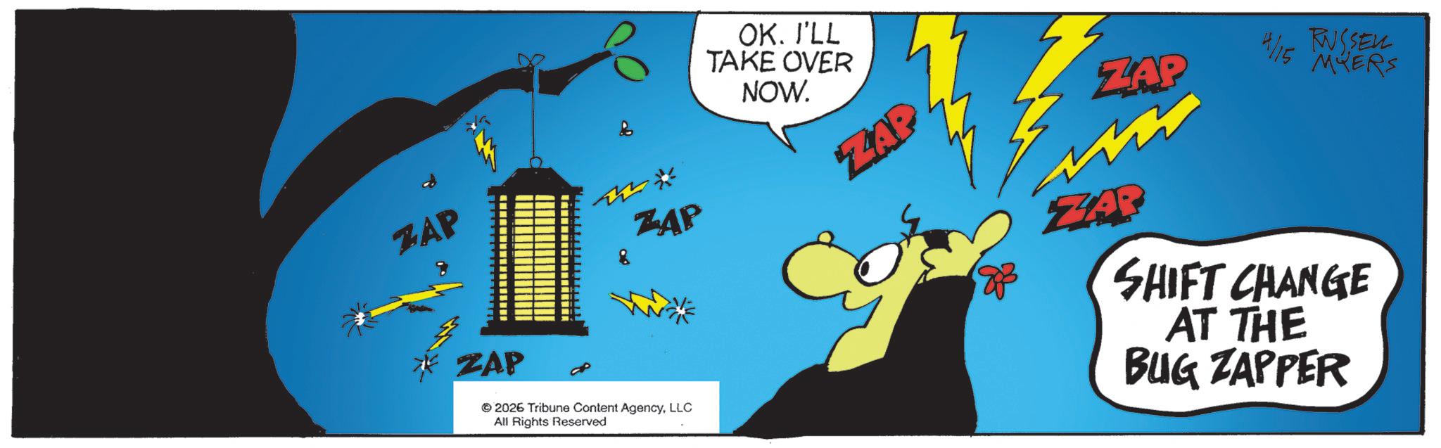 Fiction OCR: ZAP ZAP ZAP 2026 Tribune Content AgencyLLC All Rights Reserved OK. I'LL TAKE OVER NOW. ZAP 4/15 RUSSELL ZAP MYERS ZAR SHIFT CHANGE AT THE BUG ZAPPER ZAP ZAP ZAP 2026 Tribune Content AgencyLLC All Rights Reserved OK . I'LL TAKE OVER NOW . ZAP 4/15 RUSSELL ZAP MYERS ZAR SHIFT CHANGE AT THE BUG ZAPPER