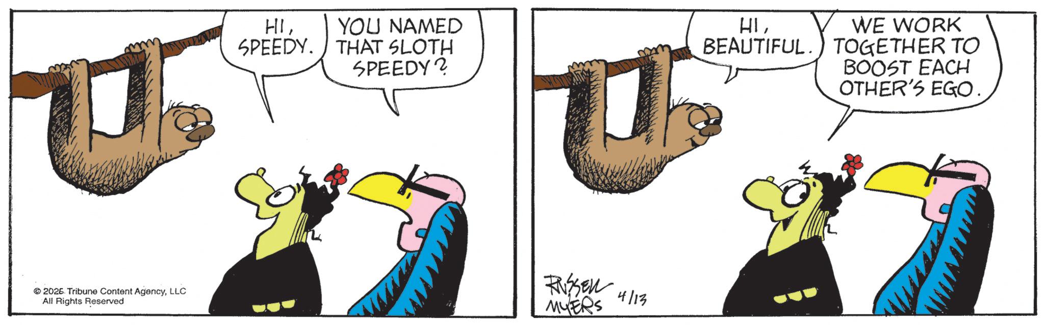 Fiction OCR: HIYOU NAMED SPEEDY. THAT SLOTH SPEEDY? 2026. Tribune Content AgencyLLC All Rights Reserved RASSEN 4/13 MYERS HIBEAUTIFUL. WE WORK TOGETHER TO BOOST EACH OTHER'S EGO. HIYOU NAMED SPEEDY . THAT SLOTH SPEEDY ? 2026. Tribune Content AgencyLLC All Rights Reserved RASSEN 4/13 MYERS HIBEAUTIFUL . WE WORK TOGETHER TO BOOST EACH OTHER'S EGO .