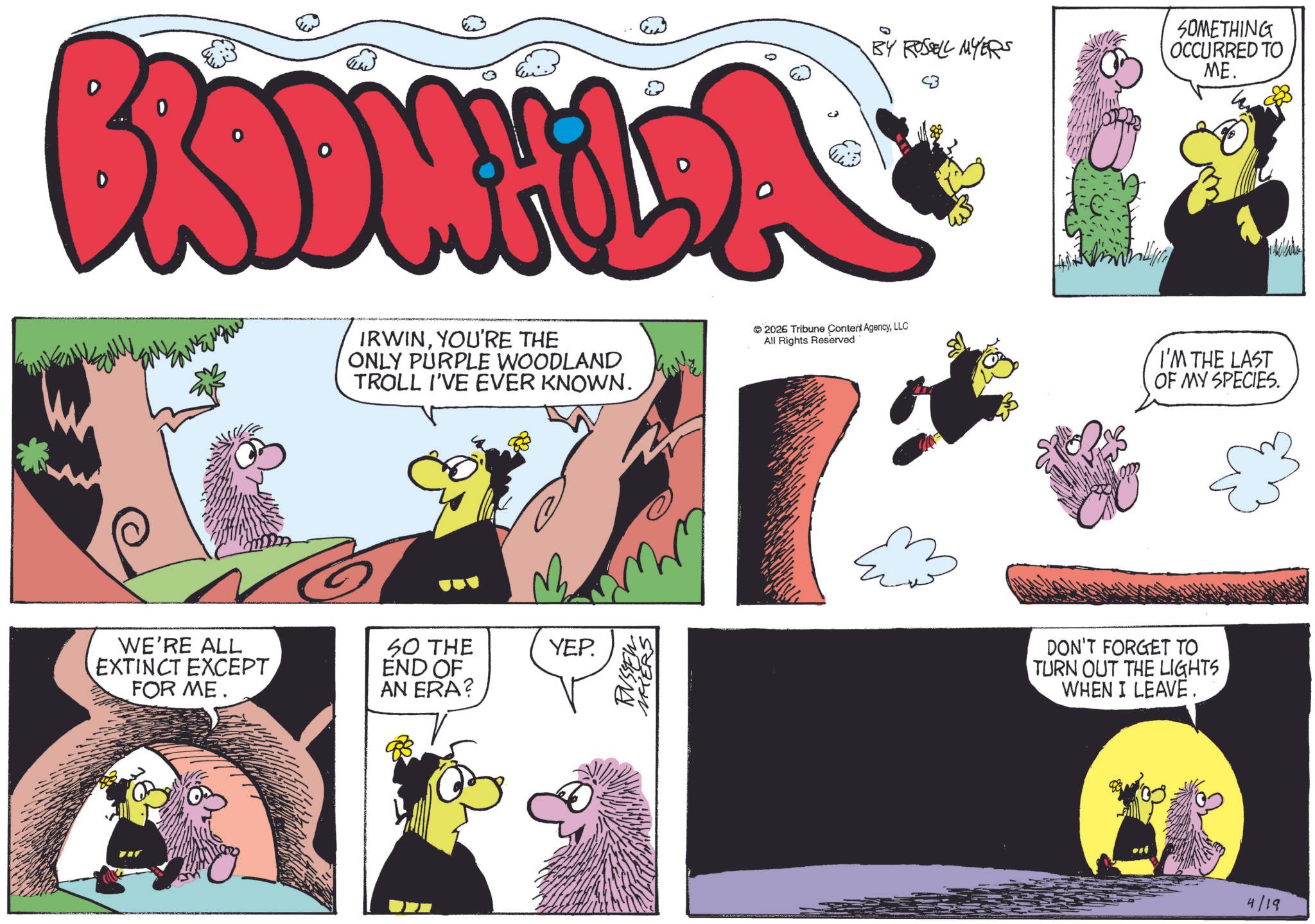Animated cartoon OCR: BY ROSSELL MYERS BONILA IRWINYOU'RE THE ONLY PURPLE WOODLAND TROLL I'VE EVER KNOWN. 2026 Tribune Content AgencyLLC All Rights Reserved WE'RE ALL EXTINCT EXCEPT FOR ME. SO THE END OF AN ERA? YEP. RUSSEL MIERS SOMETHING OCCURRED TO ME. I'M THE LAST OF MY SPECIES. DON'T FORGET TO TURN OUT THE LIGHTS WHEN I LEAVE. 4/19 BY ROSSELL MYERS BONILA IRWINYOU'RE THE ONLY PURPLE WOODLAND TROLL I'VE EVER KNOWN . 2026 Tribune Content AgencyLLC All Rights Reserved WE'RE ALL EXTINCT EXCEPT FOR ME . SO THE END OF AN ERA ? YEP . RUSSEL MIERS SOMETHING OCCURRED TO ME . I'M THE LAST OF MY SPECIES . DON'T FORGET TO TURN OUT THE LIGHTS WHEN I LEAVE . 4/19