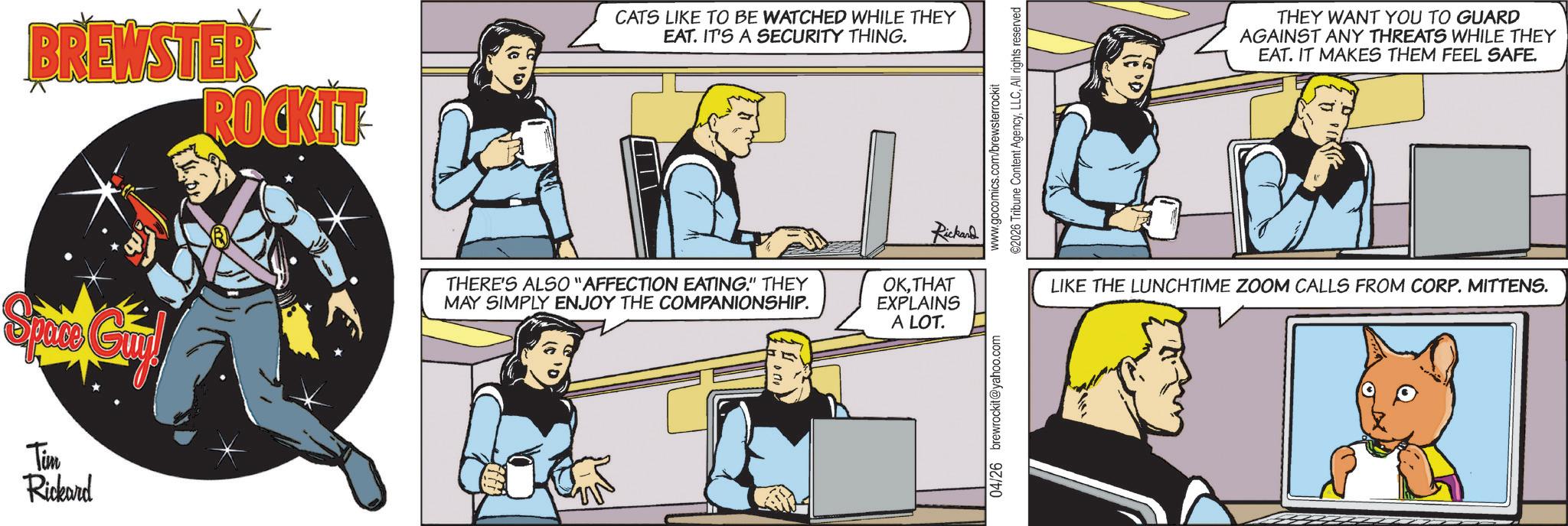 Animated cartoon OCR: BREWSTER ROCKIT CATS LIKE TO BE WATCHED WHILE THEY EAT. IT'S A SECURITY THING. Space Guy! THERE'S ALSO "AFFECTION EATING." THEY MAY SIMPLY ENJOY THE COMPANIONSHIP. OKTHAT EXPLAINS A LOT. Tim Rickard Rickard 04/26 brewrockit@yahoo.com www.gocomics.com/brewsterrockit ©2026 Tribune Content AgencyAll rights reserved THEY WANT YOU TO GUARD AGAINST ANY THREATS WHILE THEY EAT. IT MAKES THEM FEEL SAFE. LIKE THE LUNCHTIME ZOOM CALLS FROM CORP. MITTENS. BREWSTER ROCKIT CATS LIKE TO BE WATCHED WHILE THEY EAT . IT'S A SECURITY THING . Space Guy ! THERE'S ALSO " AFFECTION EATING . " THEY MAY SIMPLY ENJOY THE COMPANIONSHIP . OKTHAT EXPLAINS A LOT . Tim Rickard Rickard 04/26 brewrockit@yahoo.com www.gocomics.com/brewsterrockit © 2026 Tribune Content AgencyAll rights reserved THEY WANT YOU TO GUARD AGAINST ANY THREATS WHILE THEY EAT . IT MAKES THEM FEEL SAFE . LIKE THE LUNCHTIME ZOOM CALLS FROM CORP . MITTENS .
