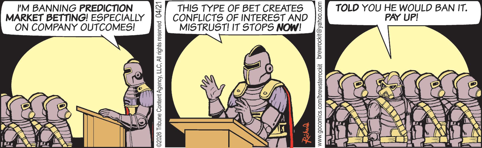 Armour OCR: I'M BANNING PREDICTION MARKET BETTING! ESPECIALLY ON COMPANY OUTCOMES! THIS TYPE OF BET CREATES CONFLICTS OF INTEREST AND MISTRUST! IT STOPS NOW! ©2026 Tribune Content AgencyAll rights reserved 04/21 Rickard www.gocomics.com/brewsterrockit brewrockit@yahoo.com TOLD YOU HE WOULD BAN IT. PAY UP! I'M BANNING PREDICTION MARKET BETTING ! ESPECIALLY ON COMPANY OUTCOMES ! THIS TYPE OF BET CREATES CONFLICTS OF INTEREST AND MISTRUST ! IT STOPS NOW ! © 2026 Tribune Content AgencyAll rights reserved 04/21 Rickard www.gocomics.com/brewsterrockit brewrockit@yahoo.com TOLD YOU HE WOULD BAN IT . PAY UP !