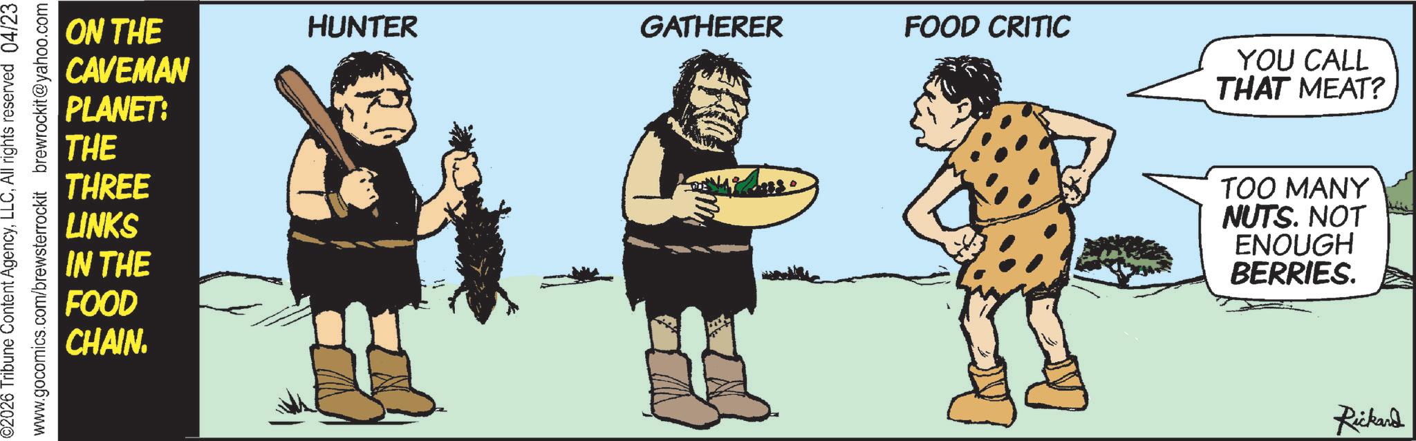 Fictional character OCR: 02026 Tribune Content AgencyAll rights reserved 04/23 www.gocomics.com/brewsterrockit brewrockit@yahoo.com ON THE HUNTER GATHERER FOOD CRITIC CAVEMAN PLANET: THE THREE LINKS IN THE FOOD CHAIN. YOU CALL THAT MEAT? TOO MANY NUTS. NOT ENOUGH BERRIES. Rickard 02026 Tribune Content AgencyAll rights reserved 04/23 www.gocomics.com/brewsterrockit brewrockit@yahoo.com ON THE HUNTER GATHERER FOOD CRITIC CAVEMAN PLANET : THE THREE LINKS IN THE FOOD CHAIN . YOU CALL THAT MEAT ? TOO MANY NUTS . NOT ENOUGH BERRIES . Rickard