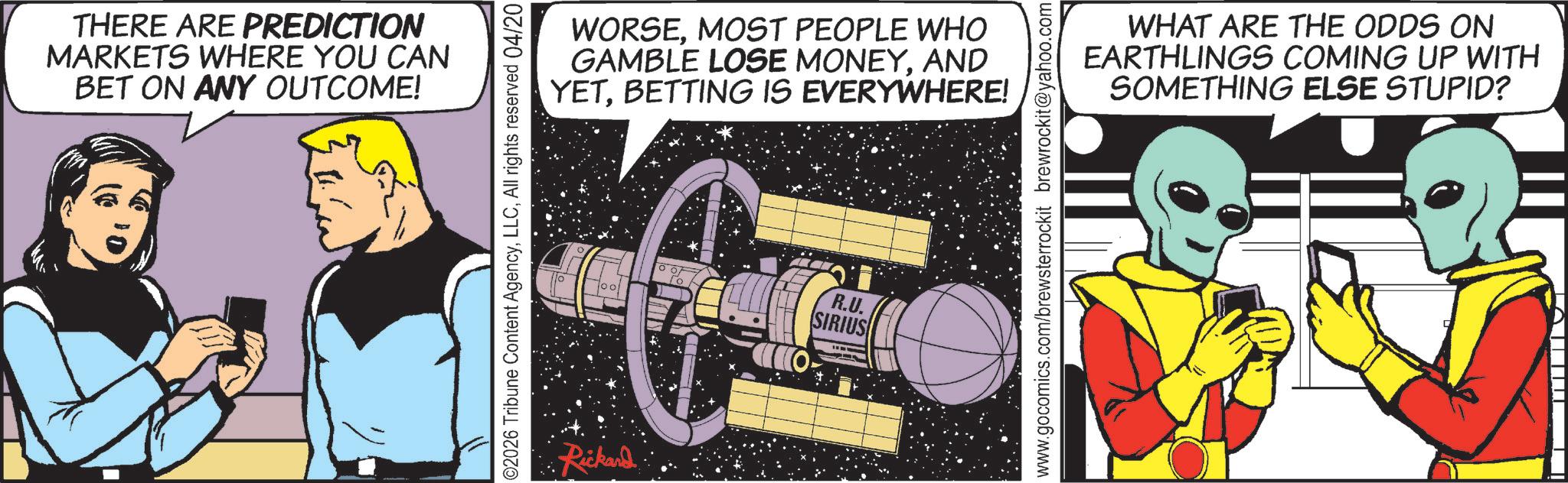 Animated cartoon OCR: THERE ARE PREDICTION MARKETS WHERE YOU CAN BET ON ANY OUTCOME! 02026 Tribune Content AgencyAll rights reserved 04/20 Rickard WORSEMOST PEOPLE WHO GAMBLE LOSE MONEYAND YETBETTING IS EVERYWHERE! R.U. SIRIUS www.gocomics.com/brewsterrockit brewrockit@yahoo.com WHAT ARE THE ODDS ON EARTHLINGS COMING UP WITH SOMETHING ELSE STUPID? THERE ARE PREDICTION MARKETS WHERE YOU CAN BET ON ANY OUTCOME ! 02026 Tribune Content AgencyAll rights reserved 04/20 Rickard WORSEMOST PEOPLE WHO GAMBLE LOSE MONEYAND YETBETTING IS EVERYWHERE ! R.U. SIRIUS www.gocomics.com/brewsterrockit brewrockit@yahoo.com WHAT ARE THE ODDS ON EARTHLINGS COMING UP WITH SOMETHING ELSE STUPID ?
