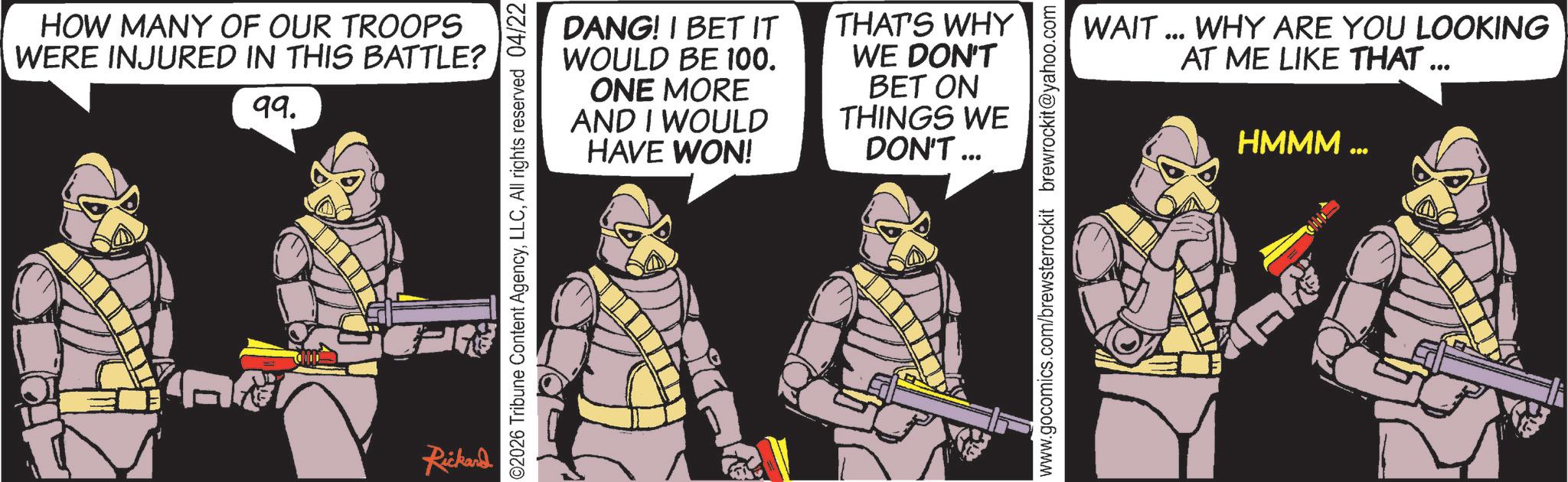 Armour OCR: HOW MANY OF OUR TROOPS WERE INJURED IN THIS BATTLE? 99. Rickard DANG! I BET IT WOULD BE 100. ONE MORE AND I WOULD HAVE WON! ©2026 Tribune Content AgencyAll rights reserved 04/22 THAT'S WHY WE DON'T BET ON THINGS WE DON'T... WAIT ... WHY ARE YOU LOOKING AT ME LIKE THAT ... HMMM www.gocomics.com/brewsterrockit brewrockit@yahoo.com HOW MANY OF OUR TROOPS WERE INJURED IN THIS BATTLE ? 99 . Rickard DANG ! I BET IT WOULD BE 100 . ONE MORE AND I WOULD HAVE WON ! © 2026 Tribune Content AgencyAll rights reserved 04/22 THAT'S WHY WE DON'T BET ON THINGS WE DON'T ... WAIT ... WHY ARE YOU LOOKING AT ME LIKE THAT ... HMMM www.gocomics.com/brewsterrockit brewrockit@yahoo.com