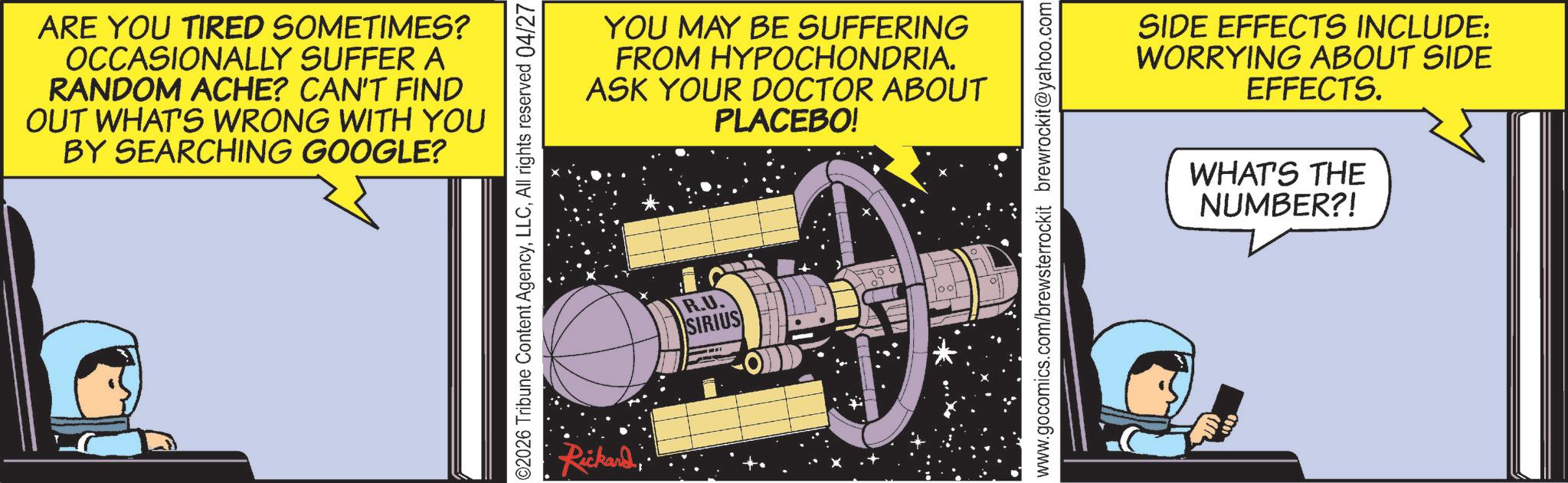 Science OCR: ARE YOU TIRED SOMETIMES? OCCASIONALLY SUFFER A RANDOM ACHE? CAN'T FIND OUT WHAT'S WRONG WITH YOU BY SEARCHING GOOGLE? 02026 Tribune Content AgencyAll rights reserved 04/27 RickardYOU MAY BE SUFFERING FROM HYPOCHONDRIA. ASK YOUR DOCTOR ABOUT PLACEBO! R.U. SIRIUS www.gocomics.com/brewsterrockit brewrockit@yahoo.com SIDE EFFECTS INCLUDE: WORRYING ABOUT SIDE EFFECTS. WHAT'S THE NUMBER?! ARE YOU TIRED SOMETIMES ? OCCASIONALLY SUFFER A RANDOM ACHE ? CAN'T FIND OUT WHAT'S WRONG WITH YOU BY SEARCHING GOOGLE ? 02026 Tribune Content AgencyAll rights reserved 04/27 RickardYOU MAY BE SUFFERING FROM HYPOCHONDRIA . ASK YOUR DOCTOR ABOUT PLACEBO ! R.U. SIRIUS www.gocomics.com/brewsterrockit brewrockit@yahoo.com SIDE EFFECTS INCLUDE : WORRYING ABOUT SIDE EFFECTS . WHAT'S THE NUMBER ?!