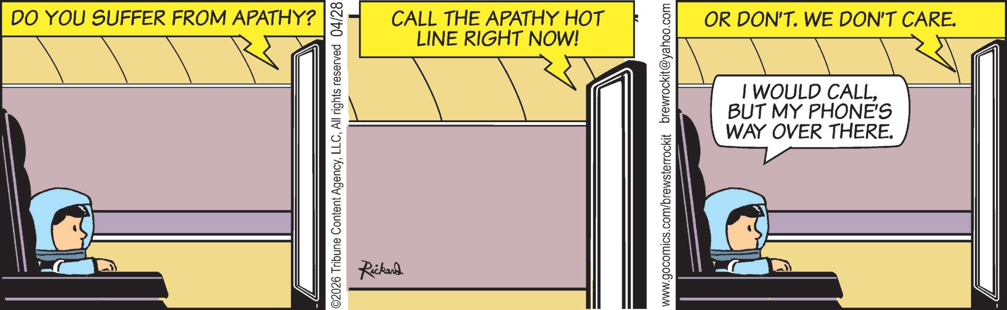 Fictional character OCR: DO YOU SUFFER FROM APATHY? ©2026 Tribune Content AgencyAll rights reserved 04/28 Rickard CALL THE APATHY HOT LINE RIGHT NOW! www.gocomics.com/brewsterrockit brewrockit@yahoo.com OR DON'T. WE DON'T CARE. I WOULD CALLBUT MY PHONE'S WAY OVER THERE. DO YOU SUFFER FROM APATHY ? © 2026 Tribune Content AgencyAll rights reserved 04/28 Rickard CALL THE APATHY HOT LINE RIGHT NOW ! www.gocomics.com/brewsterrockit brewrockit@yahoo.com OR DON'T . WE DON'T CARE . I WOULD CALLBUT MY PHONE'S WAY OVER THERE .