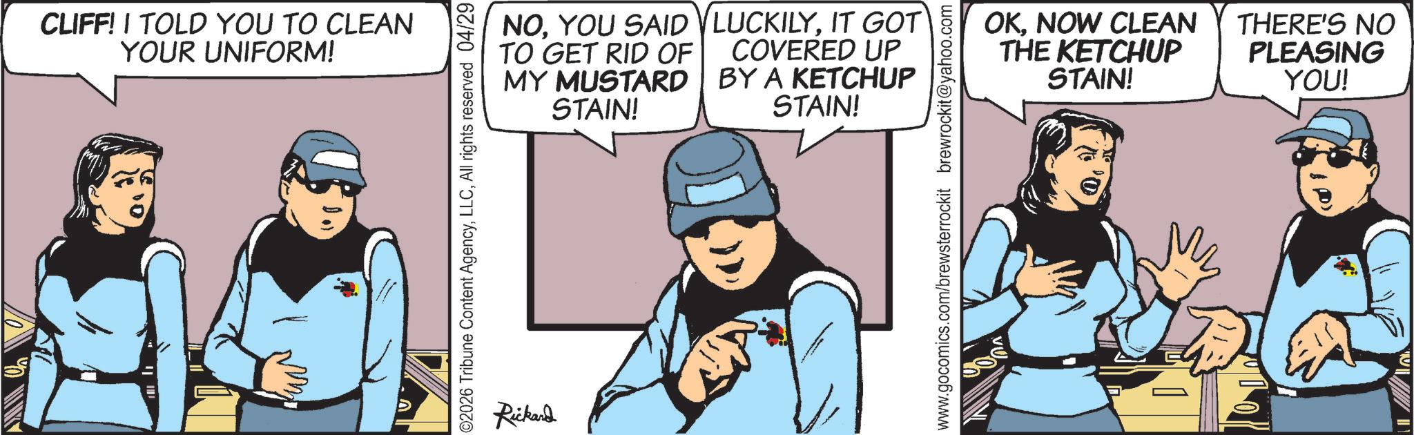 Animated cartoon OCR: CLIFF! I TOLD YOU TO CLEAN YOUR UNIFORM! 02026 Tribune Content AgencyAll rights reserved 04/29 NOYOU SAID TO GET RID OF MY MUSTARD STAIN! LUCKILYIT GOT COVERED UP BY A KETCHUP STAIN! Rickard www.gocomics.com/brewsterrockit brewrockit@yahoo.com OKNOW CLEAN THE KETCHUP STAIN! THERE'S NO PLEASING YOU! CLIFF ! I TOLD YOU TO CLEAN YOUR UNIFORM ! 02026 Tribune Content AgencyAll rights reserved 04/29 NOYOU SAID TO GET RID OF MY MUSTARD STAIN ! LUCKILYIT GOT COVERED UP BY A KETCHUP STAIN ! Rickard www.gocomics.com/brewsterrockit brewrockit@yahoo.com OKNOW CLEAN THE KETCHUP STAIN ! THERE'S NO PLEASING YOU !