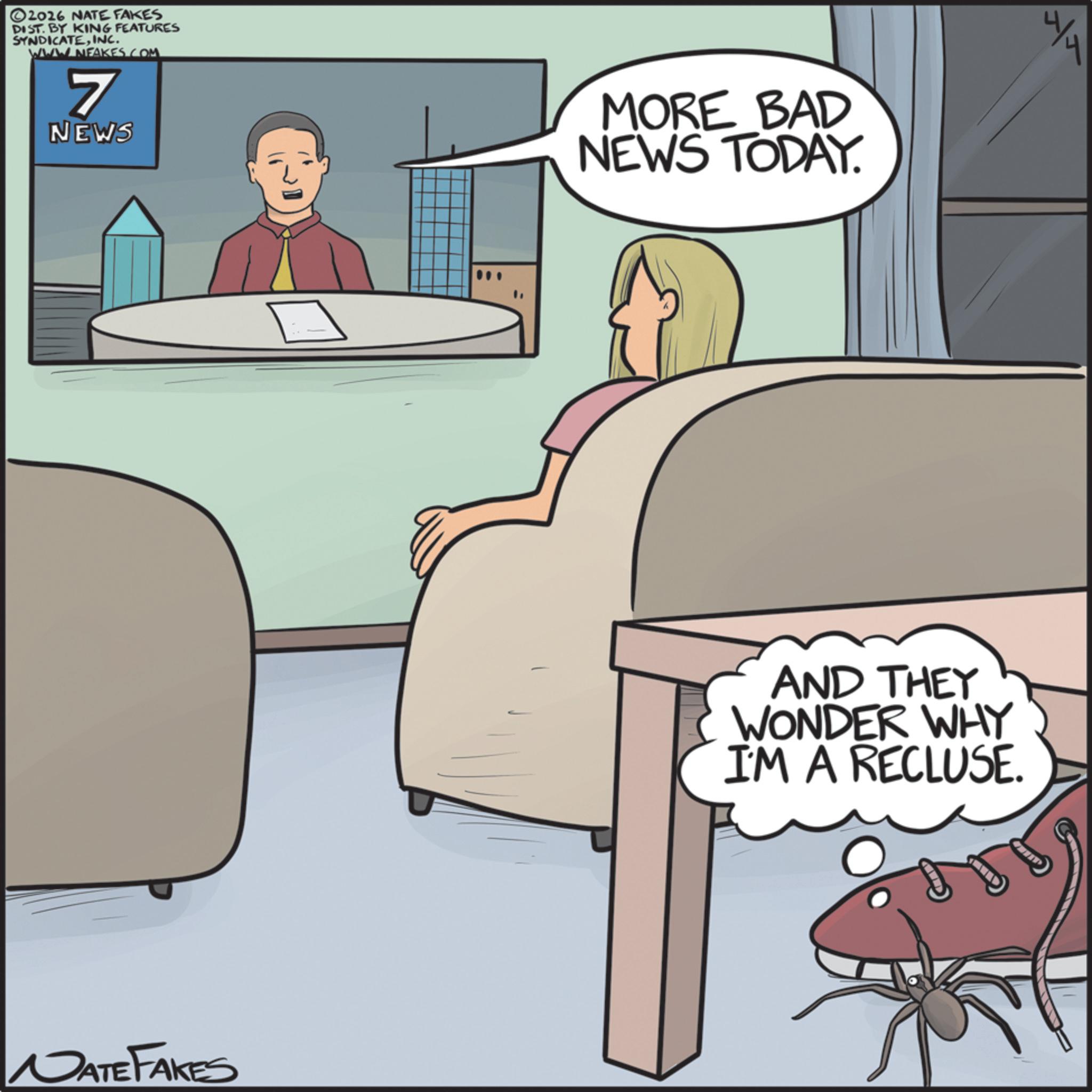 Comics OCR: ©2016 NATE FAKES DIST. BY KING FEATURES SYNDICATEINC. WWW NFAKES.COM. 7 NEWS NATE FAKES MORE BAD NEWS TODAY. 4/4 AND THEY WONDER WHY I'M A RECLUSE. © 2016 NATE FAKES DIST . BY KING FEATURES SYNDICATEINC . WWW NFAKES.COM . 7 NEWS NATE FAKES MORE BAD NEWS TODAY . 4/4 AND THEY WONDER WHY I'M A RECLUSE .