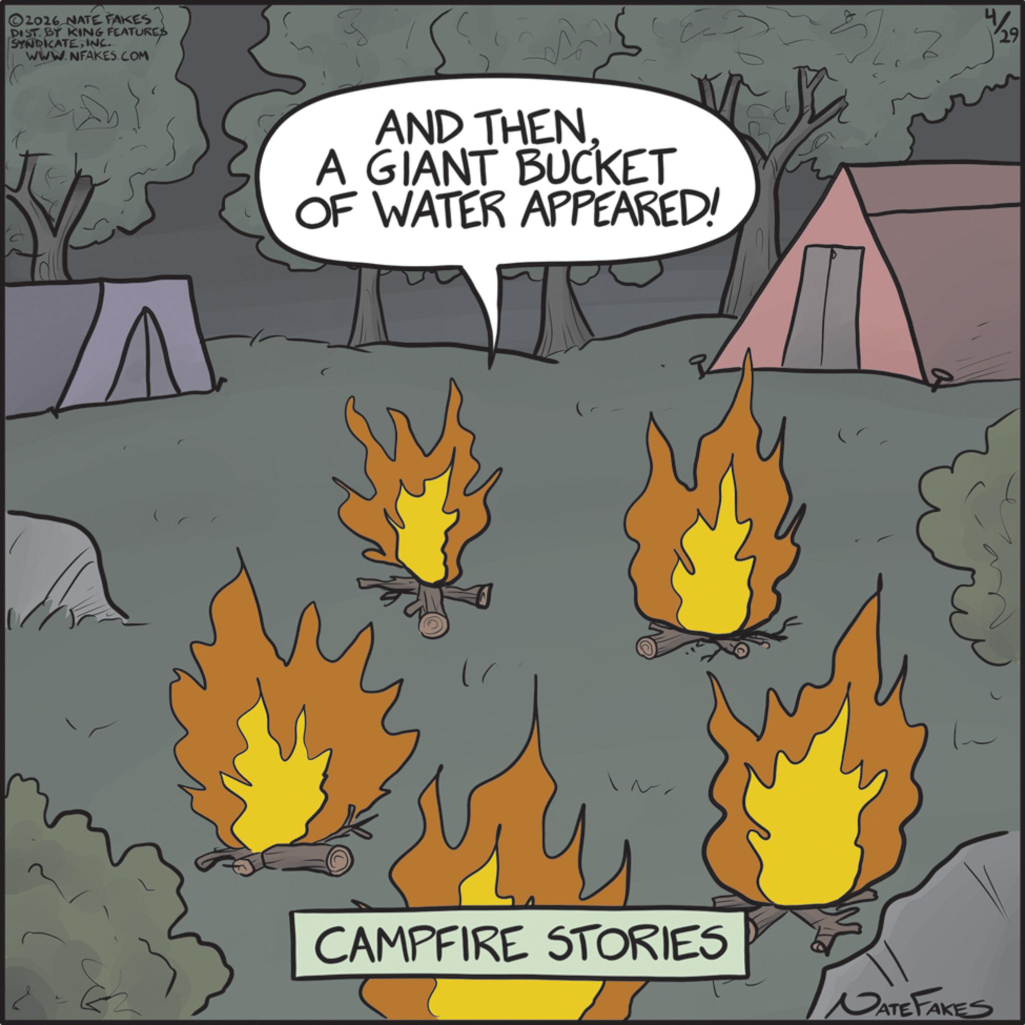 Bonfire OCR: 2026 NATE FAKES DIST. BY KING FEATURES SYNDICATEINC. WWW.NFAKES.COM E A AND THEN. A GIANT BUCKET OF WATER APPEARED! CAMPFIRE STORIES NATE FAKES W/29 2026 NATE FAKES DIST . BY KING FEATURES SYNDICATEINC . WWW.NFAKES.COM E A AND THEN . A GIANT BUCKET OF WATER APPEARED ! CAMPFIRE STORIES NATE FAKES W / 29