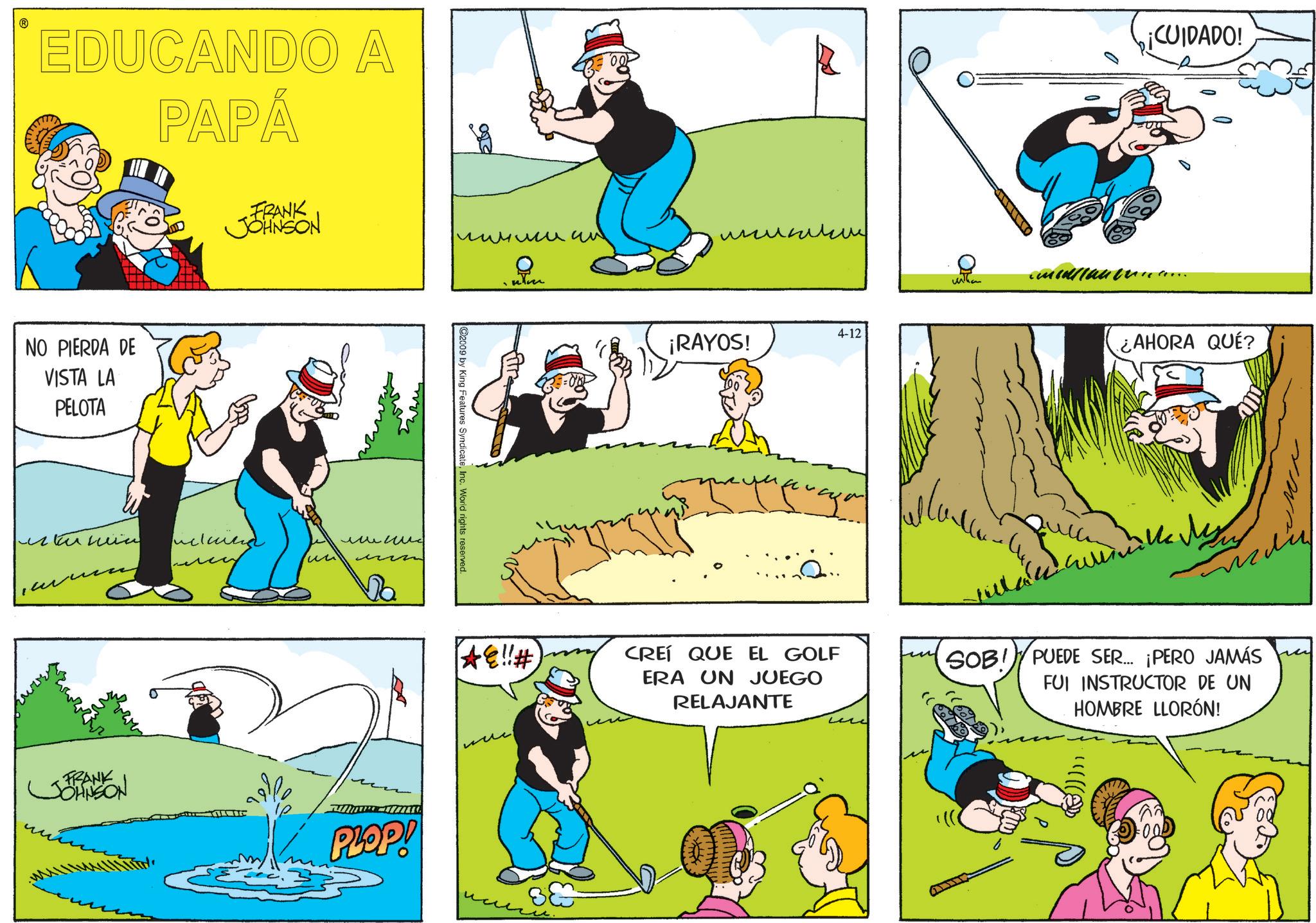 Graphics OCR: ? EDUCANDO A PAPÁ NO PIERDA DE VISTA LA PELOTA FRANK JOHNSON ??????? Dim um 4-12 ¡RAYOS! 2009 by King Features SyndicateInc. World rights reserved. ?????? ?? ????? Da *e!!# CREÍ QUE EL GOLF ERA UN JUEGO RELAJANTE FRANK JOHNSON PLOP! ?? ??? ¡CUIDADO! ¿AHORA QUÉ? SOB!PUEDE SER... ¡PERO JAMÁS FUI INSTRUCTOR DE UN HOMBRE LLORÓN! (®))}}} ? EDUCANDO A PAPÁ NO PIERDA DE VISTA LA PELOTA FRANK JOHNSON ??????? Dim um 4-12 ¡ RAYOS ! 2009 by King Features SyndicateInc. World rights reserved . ?????? ?? ????? Da * e !! # CREÍ QUE EL GOLF ERA UN JUEGO RELAJANTE FRANK JOHNSON PLOP ! ?? ??? ¡ CUIDADO ! ¿ AHORA QUÉ ? SOB ! PUEDE SER ... ¡ PERO JAMÁS FUI INSTRUCTOR DE UN HOMBRE LLORÓN ! ( ® ) ) } } }